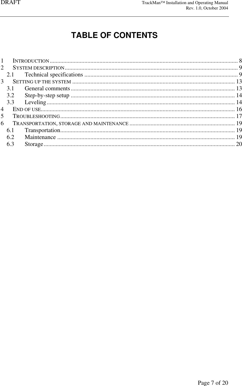DRAFT   TrackMan&trade; Installation and Operating Manual     Rev. 1.0, October 2004       Page 7 of 20  TABLE OF CONTENTS   1  INTRODUCTION............................................................................................................................. 8 2  SYSTEM DESCRIPTION................................................................................................................... 9 2.1  Technical specifications ...................................................................................................... 9 3  SETTING UP THE SYSTEM ............................................................................................................ 13 3.1  General comments............................................................................................................. 13 3.2  Step-by-step setup ............................................................................................................. 14 3.3  Leveling............................................................................................................................. 14 4  END OF USE................................................................................................................................. 16 5  TROUBLESHOOTING.................................................................................................................... 17 6  TRANSPORTATION, STORAGE AND MAINTENANCE ...................................................................... 19 6.1  Transportation.................................................................................................................... 19 6.2  Maintenance ...................................................................................................................... 19 6.3  Storage............................................................................................................................... 20     