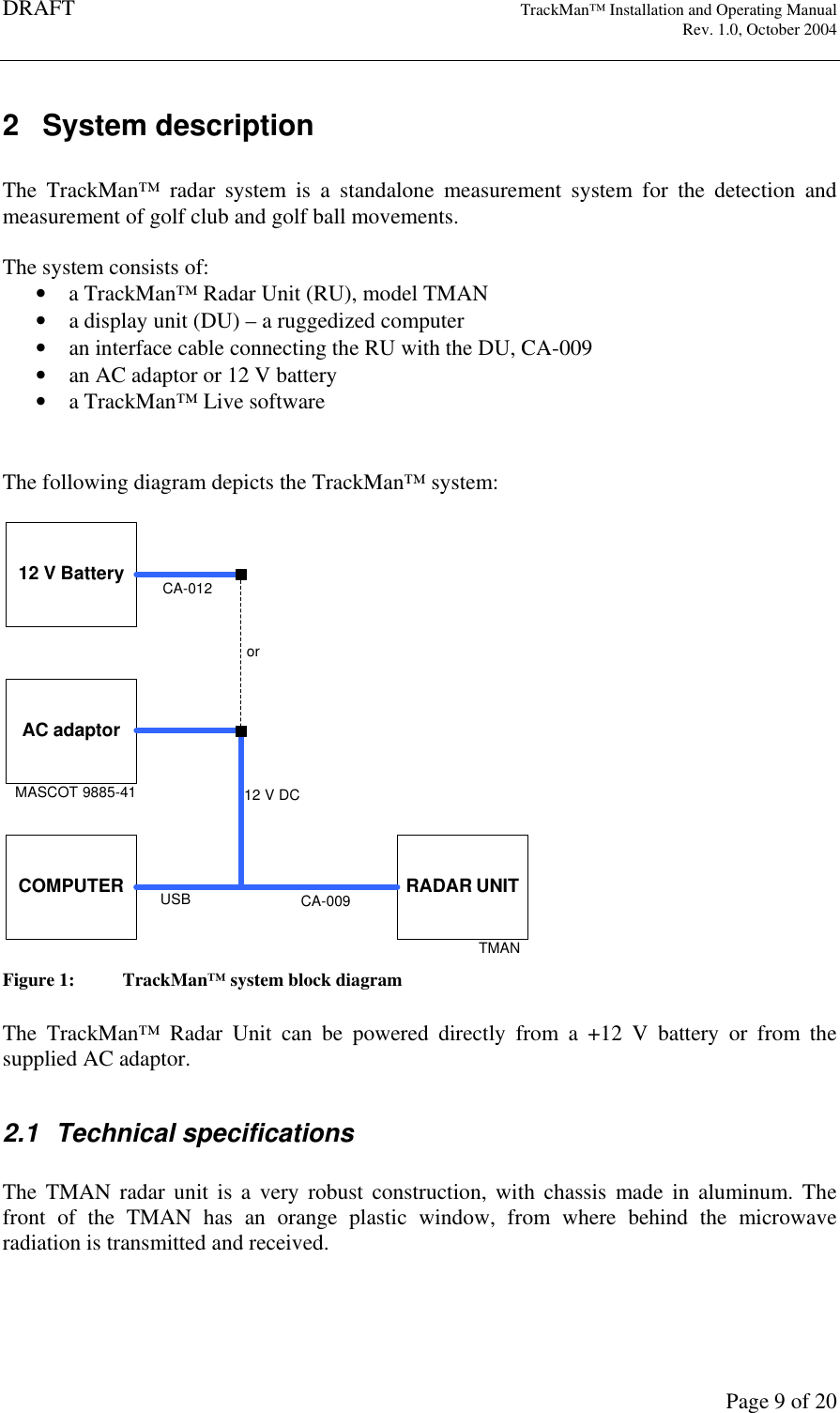 DRAFT   TrackMan&trade; Installation and Operating Manual     Rev. 1.0, October 2004       Page 9 of 20 2  System description  The  TrackMan&trade;  radar  system  is  a  standalone  measurement  system  for  the  detection  and measurement of golf club and golf ball movements.  The system consists of: &bull; a TrackMan&trade; Radar Unit (RU), model TMAN  &bull; a display unit (DU) &ndash; a ruggedized computer &bull; an interface cable connecting the RU with the DU, CA-009 &bull; an AC adaptor or 12 V battery &bull; a TrackMan&trade; Live software   The following diagram depicts the TrackMan&trade; system:  AC adaptorRADAR UNITTMANCOMPUTERMASCOT 9885-41CA-009USB12 V DCCA-01212 V Batteryor Figure 1:  TrackMan&trade; system block diagram  The  TrackMan&trade;  Radar  Unit  can  be  powered  directly  from  a  +12  V  battery  or  from  the supplied AC adaptor.   2.1  Technical specifications  The  TMAN  radar  unit  is  a  very robust  construction,  with  chassis  made  in  aluminum.  The front  of  the  TMAN  has  an  orange  plastic  window,  from  where  behind  the  microwave radiation is transmitted and received.  