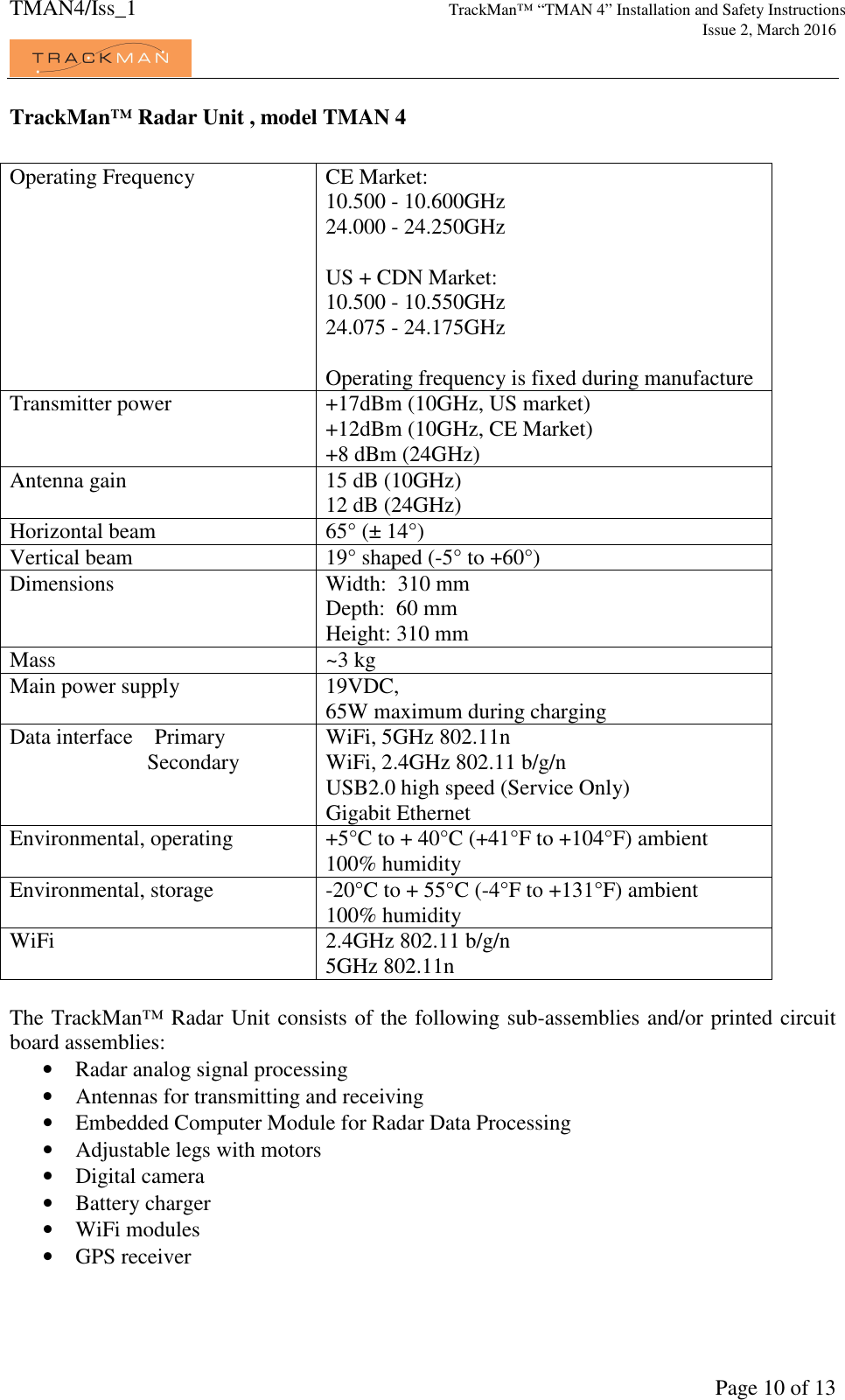 TMAN4/Iss_1 TrackMan™ “TMAN 4” Installation and Safety Instructions     Issue 2, March 2016             Page 10 of 13 TrackMan™ Radar Unit , model TMAN 4  Operating Frequency  CE Market:               10.500 - 10.600GHz 24.000 - 24.250GHz  US + CDN Market: 10.500 - 10.550GHz 24.075 - 24.175GHz  Operating frequency is fixed during manufacture Transmitter power  +17dBm (10GHz, US market) +12dBm (10GHz, CE Market) +8 dBm (24GHz)  Antenna gain  15 dB (10GHz) 12 dB (24GHz) Horizontal beam  65° (± 14°) Vertical beam  19° shaped (-5° to +60°) Dimensions  Width:  310 mm Depth:  60 mm Height: 310 mm Mass  ~3 kg  Main power supply  19VDC,  65W maximum during charging Data interface    Primary                  Secondary      WiFi, 5GHz 802.11n WiFi, 2.4GHz 802.11 b/g/n USB2.0 high speed (Service Only) Gigabit Ethernet Environmental, operating  +5°C to + 40°C (+41°F to +104°F) ambient 100% humidity Environmental, storage  -20°C to + 55°C (-4°F to +131°F) ambient 100% humidity WiFi  2.4GHz 802.11 b/g/n 5GHz 802.11n  The TrackMan™ Radar Unit consists of the following sub-assemblies and/or printed circuit board assemblies: • Radar analog signal processing • Antennas for transmitting and receiving • Embedded Computer Module for Radar Data Processing • Adjustable legs with motors • Digital camera • Battery charger • WiFi modules • GPS receiver  