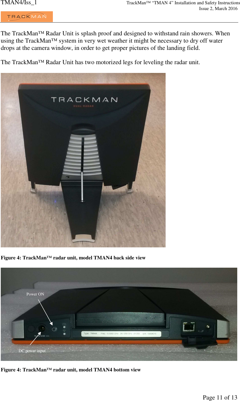 TMAN4/Iss_1 TrackMan™ “TMAN 4” Installation and Safety Instructions     Issue 2, March 2016             Page 11 of 13 The TrackMan™ Radar Unit is splash proof and designed to withstand rain showers. When using the TrackMan™ system in very wet weather it might be necessary to dry off water drops at the camera window, in order to get proper pictures of the landing field.   The TrackMan™ Radar Unit has two motorized legs for leveling the radar unit.    Figure 4: TrackMan™ radar unit, model TMAN4 back side view    Figure 4: TrackMan™ radar unit, model TMAN4 bottom view Power ON  DC power input 