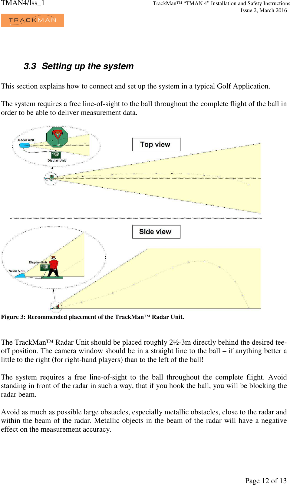 TMAN4/Iss_1 TrackMan™ “TMAN 4” Installation and Safety Instructions     Issue 2, March 2016             Page 12 of 13   3.3  Setting up the system  This section explains how to connect and set up the system in a typical Golf Application.  The system requires a free line-of-sight to the ball throughout the complete flight of the ball in order to be able to deliver measurement data.   Figure 3: Recommended placement of the TrackMan™ Radar Unit.   The TrackMan™ Radar Unit should be placed roughly 2½-3m directly behind the desired tee-off position. The camera window should be in a straight line to the ball – if anything better a little to the right (for right-hand players) than to the left of the ball!  The  system  requires  a  free  line-of-sight  to  the  ball  throughout  the  complete  flight.  Avoid standing in front of the radar in such a way, that if you hook the ball, you will be blocking the radar beam.   Avoid as much as possible large obstacles, especially metallic obstacles, close to the radar and within the beam of the radar. Metallic objects in the beam of the radar will have a negative effect on the measurement accuracy.   