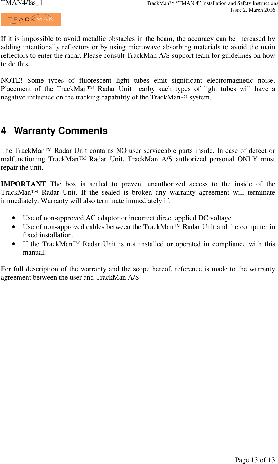 TMAN4/Iss_1 TrackMan™ “TMAN 4” Installation and Safety Instructions     Issue 2, March 2016             Page 13 of 13 If it is impossible to avoid metallic obstacles in the beam, the accuracy can be increased by adding intentionally reflectors or by using microwave absorbing materials to avoid the main reflectors to enter the radar. Please consult TrackMan A/S support team for guidelines on how to do this.  NOTE!  Some  types  of  fluorescent  light  tubes  emit  significant  electromagnetic  noise. Placement  of  the  TrackMan™  Radar  Unit  nearby  such  types  of  light  tubes  will  have  a negative influence on the tracking capability of the TrackMan™ system.    4  Warranty Comments  The TrackMan™ Radar Unit contains NO user serviceable parts inside. In case of defect or malfunctioning  TrackMan™  Radar  Unit,  TrackMan  A/S  authorized  personal  ONLY  must repair the unit.  IMPORTANT  The  box  is  sealed  to  prevent  unauthorized  access  to  the  inside  of  the TrackMan™  Radar  Unit.  If  the  sealed  is  broken  any  warranty  agreement  will  terminate immediately. Warranty will also terminate immediately if:  • Use of non-approved AC adaptor or incorrect direct applied DC voltage • Use of non-approved cables between the TrackMan™ Radar Unit and the computer in fixed installation. • If  the  TrackMan™  Radar  Unit  is  not  installed  or  operated  in  compliance  with  this manual.  For full description of the warranty and the scope hereof, reference is made to the warranty agreement between the user and TrackMan A/S. 