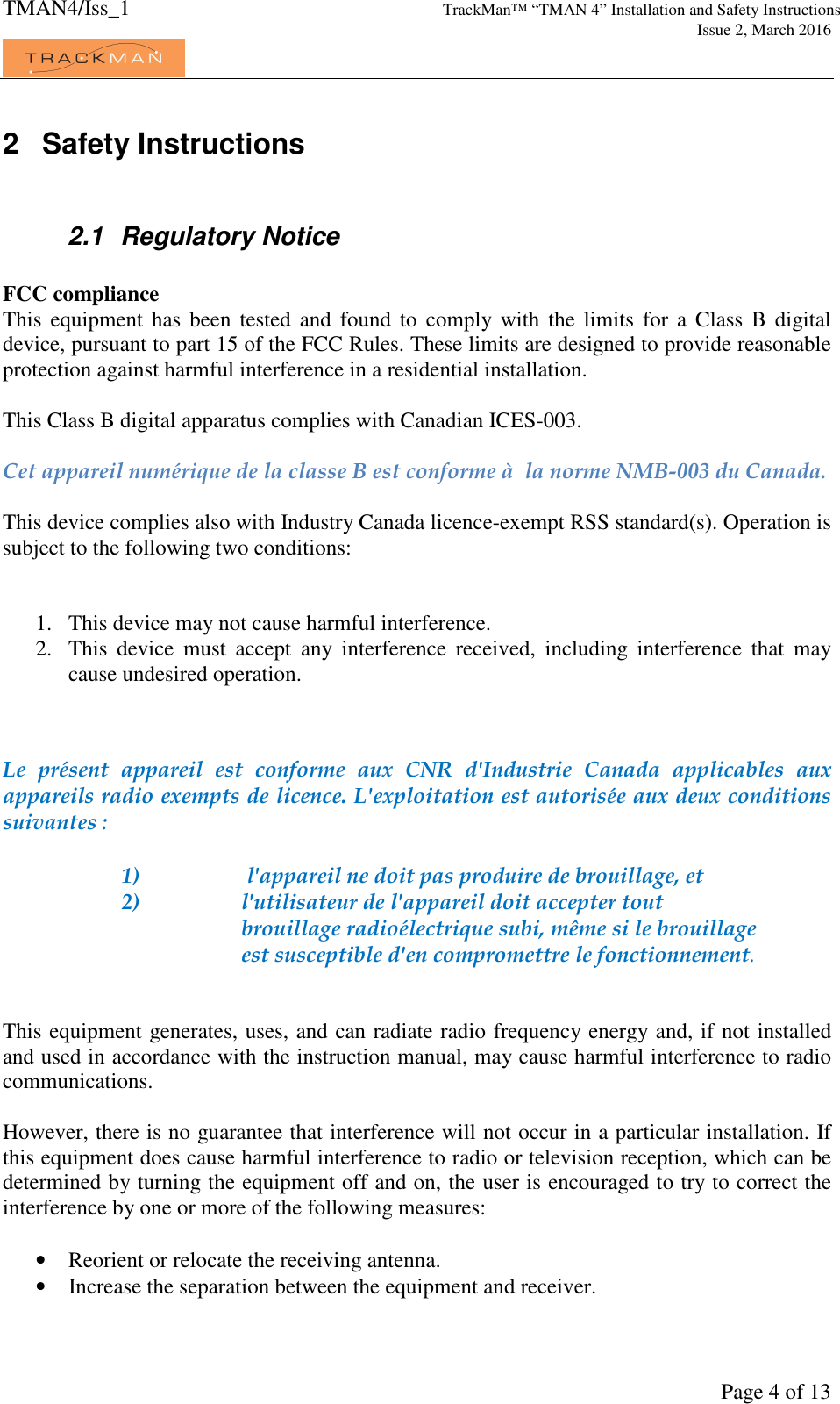 TMAN4/Iss_1 TrackMan™ “TMAN 4” Installation and Safety Instructions     Issue 2, March 2016             Page 4 of 13 2  Safety Instructions  2.1  Regulatory Notice  FCC compliance This  equipment  has been tested and found  to  comply with the limits for a  Class  B digital device, pursuant to part 15 of the FCC Rules. These limits are designed to provide reasonable protection against harmful interference in a residential installation.  This Class B digital apparatus complies with Canadian ICES-003.  Cet appareil numérique de la classe B est conforme à  la norme NMB-003 du Canada.  This device complies also with Industry Canada licence-exempt RSS standard(s). Operation is subject to the following two conditions:    1. This device may not cause harmful interference.  2. This  device  must  accept  any  interference  received,  including  interference  that  may cause undesired operation.    Le  présent  appareil  est  conforme  aux  CNR  d&apos;Industrie  Canada  applicables  aux appareils radio exempts de licence. L&apos;exploitation est autorisée aux deux conditions suivantes :  1)   l&apos;appareil ne doit pas produire de brouillage, et  2)   l&apos;utilisateur de l&apos;appareil doit accepter tout brouillage radioélectrique subi, même si le brouillage est susceptible d&apos;en compromettre le fonctionnement.   This equipment generates, uses, and can radiate radio frequency energy and, if not installed and used in accordance with the instruction manual, may cause harmful interference to radio communications.  However, there is no guarantee that interference will not occur in a particular installation. If this equipment does cause harmful interference to radio or television reception, which can be determined by turning the equipment off and on, the user is encouraged to try to correct the interference by one or more of the following measures:  • Reorient or relocate the receiving antenna. • Increase the separation between the equipment and receiver. 