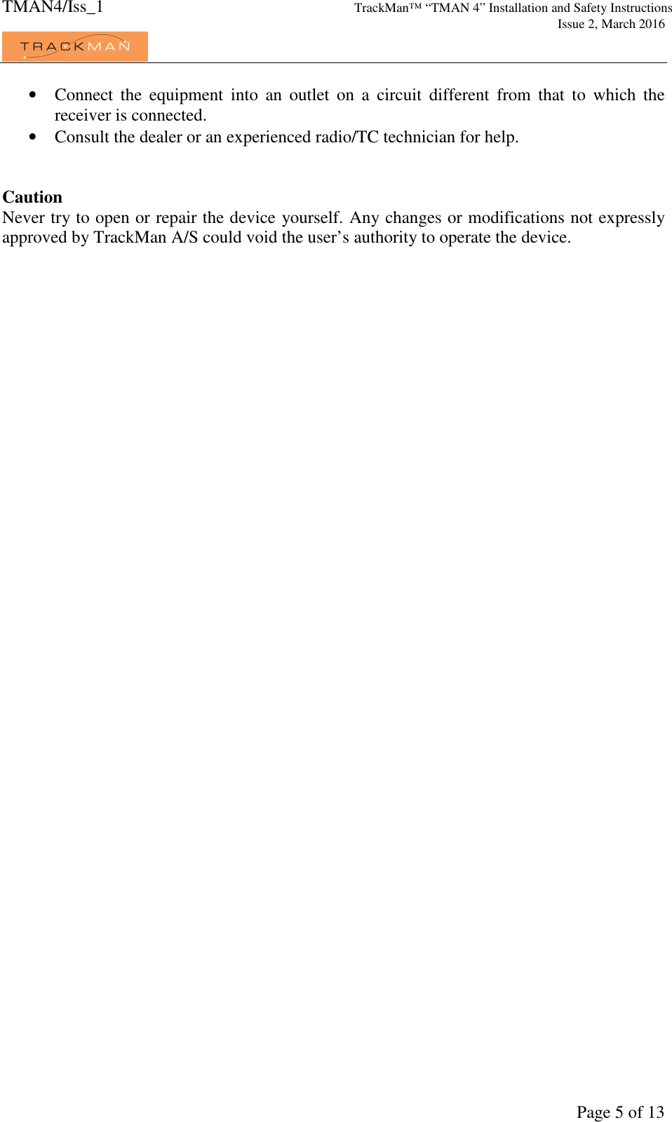 TMAN4/Iss_1 TrackMan™ “TMAN 4” Installation and Safety Instructions     Issue 2, March 2016             Page 5 of 13 • Connect  the  equipment  into  an  outlet  on  a  circuit  different  from  that  to  which  the receiver is connected. • Consult the dealer or an experienced radio/TC technician for help.   Caution Never try to open or repair the device yourself. Any changes or modifications not expressly approved by TrackMan A/S could void the user’s authority to operate the device. 