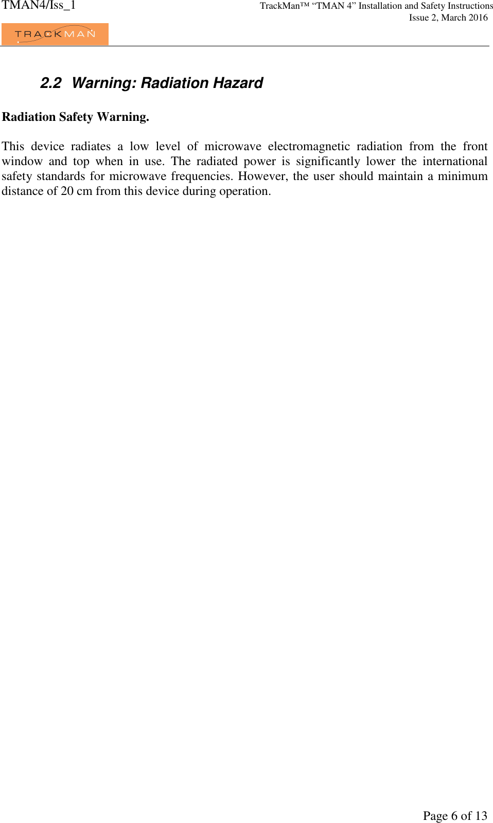 TMAN4/Iss_1 TrackMan™ “TMAN 4” Installation and Safety Instructions     Issue 2, March 2016             Page 6 of 13 2.2  Warning: Radiation Hazard  Radiation Safety Warning.  This  device  radiates  a  low  level  of  microwave  electromagnetic  radiation  from  the  front window  and  top  when  in  use.  The  radiated  power  is  significantly  lower  the  international safety standards for microwave frequencies. However, the user should maintain a minimum distance of 20 cm from this device during operation.   