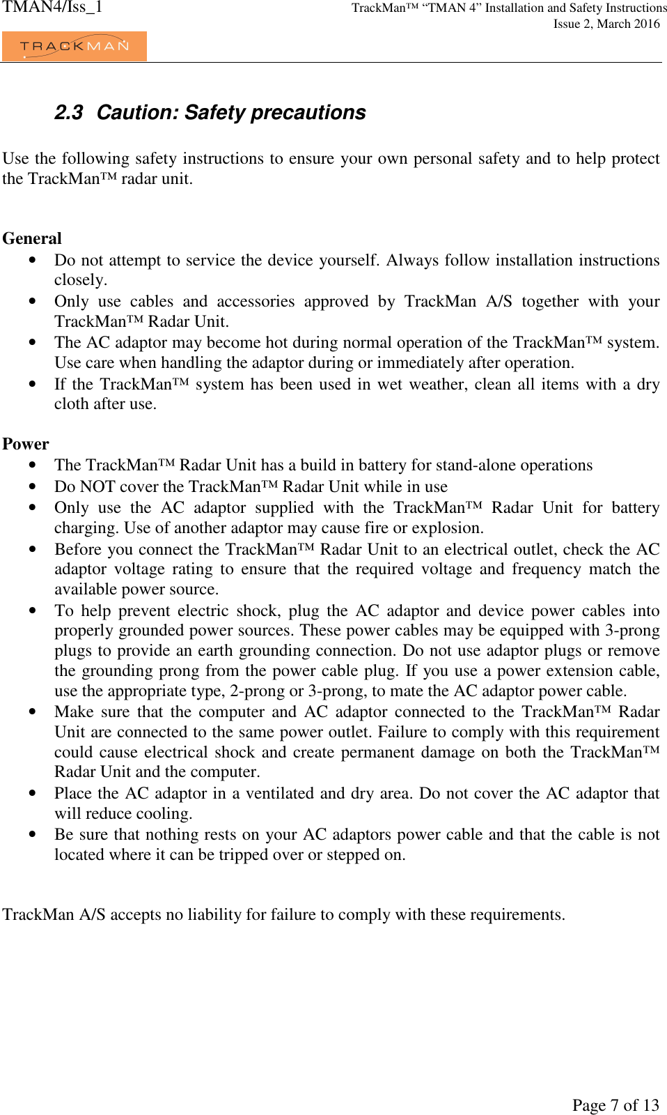 TMAN4/Iss_1 TrackMan™ “TMAN 4” Installation and Safety Instructions     Issue 2, March 2016             Page 7 of 13 2.3  Caution: Safety precautions  Use the following safety instructions to ensure your own personal safety and to help protect the TrackMan™ radar unit.   General • Do not attempt to service the device yourself. Always follow installation instructions closely. • Only  use  cables  and  accessories  approved  by  TrackMan  A/S  together  with  your TrackMan™ Radar Unit. • The AC adaptor may become hot during normal operation of the TrackMan™ system. Use care when handling the adaptor during or immediately after operation. • If the TrackMan™ system has been used in wet weather, clean all items with a dry cloth after use.   Power • The TrackMan™ Radar Unit has a build in battery for stand-alone operations • Do NOT cover the TrackMan™ Radar Unit while in use • Only  use  the  AC  adaptor  supplied  with  the  TrackMan™  Radar  Unit  for  battery charging. Use of another adaptor may cause fire or explosion. • Before you connect the TrackMan™ Radar Unit to an electrical outlet, check the AC adaptor  voltage  rating  to  ensure  that  the  required  voltage  and  frequency  match  the available power source. • To  help  prevent  electric  shock,  plug  the  AC  adaptor  and  device  power  cables  into properly grounded power sources. These power cables may be equipped with 3-prong plugs to provide an earth grounding connection. Do not use adaptor plugs or remove the grounding prong from the power cable plug. If you use a power extension cable, use the appropriate type, 2-prong or 3-prong, to mate the AC adaptor power cable. • Make  sure  that  the  computer  and  AC  adaptor  connected  to  the  TrackMan™  Radar Unit are connected to the same power outlet. Failure to comply with this requirement could cause electrical shock and create permanent damage on both the TrackMan™ Radar Unit and the computer. • Place the AC adaptor in a ventilated and dry area. Do not cover the AC adaptor that will reduce cooling. • Be sure that nothing rests on your AC adaptors power cable and that the cable is not located where it can be tripped over or stepped on.   TrackMan A/S accepts no liability for failure to comply with these requirements. 