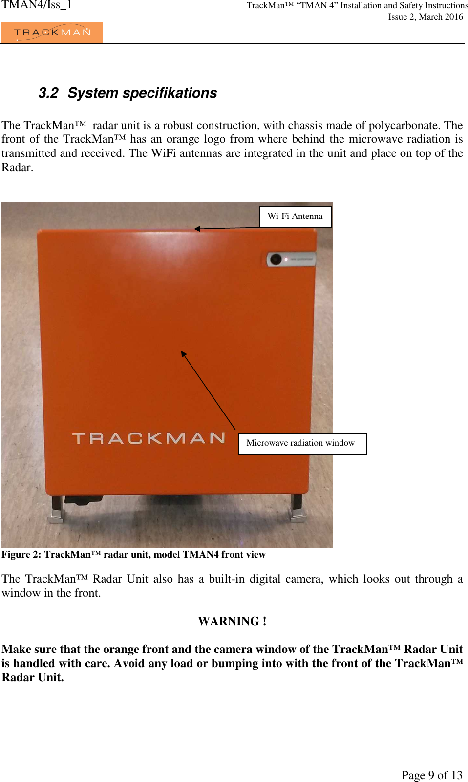 TMAN4/Iss_1 TrackMan™ “TMAN 4” Installation and Safety Instructions     Issue 2, March 2016             Page 9 of 13  3.2  System specifikations  The TrackMan™  radar unit is a robust construction, with chassis made of polycarbonate. The front of the TrackMan™ has an orange logo from where behind the microwave radiation is transmitted and received. The WiFi antennas are integrated in the unit and place on top of the Radar.    Figure 2: TrackMan™ radar unit, model TMAN4 front view  The TrackMan™ Radar  Unit also has a built-in digital camera, which looks out through a window in the front.  WARNING !  Make sure that the orange front and the camera window of the TrackMan™ Radar Unit is handled with care. Avoid any load or bumping into with the front of the TrackMan™ Radar Unit.  Microwave radiation window Wi-Fi Antenna 