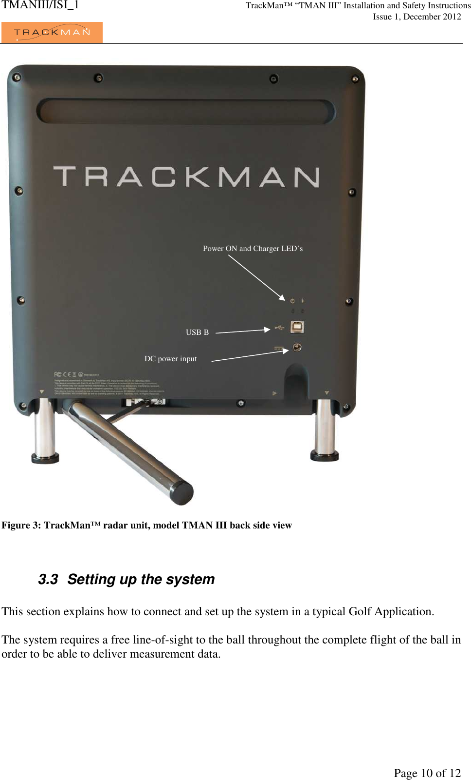 TMANIII/ISI_1 TrackMan&trade; &ldquo;TMAN III&rdquo; Installation and Safety Instructions     Issue 1, December 2012             Page 10 of 12   Figure 3: TrackMan&trade; radar unit, model TMAN III back side view   3.3  Setting up the system  This section explains how to connect and set up the system in a typical Golf Application.  The system requires a free line-of-sight to the ball throughout the complete flight of the ball in order to be able to deliver measurement data.  Power ON and Charger LED&rsquo;s USB B DC power input 