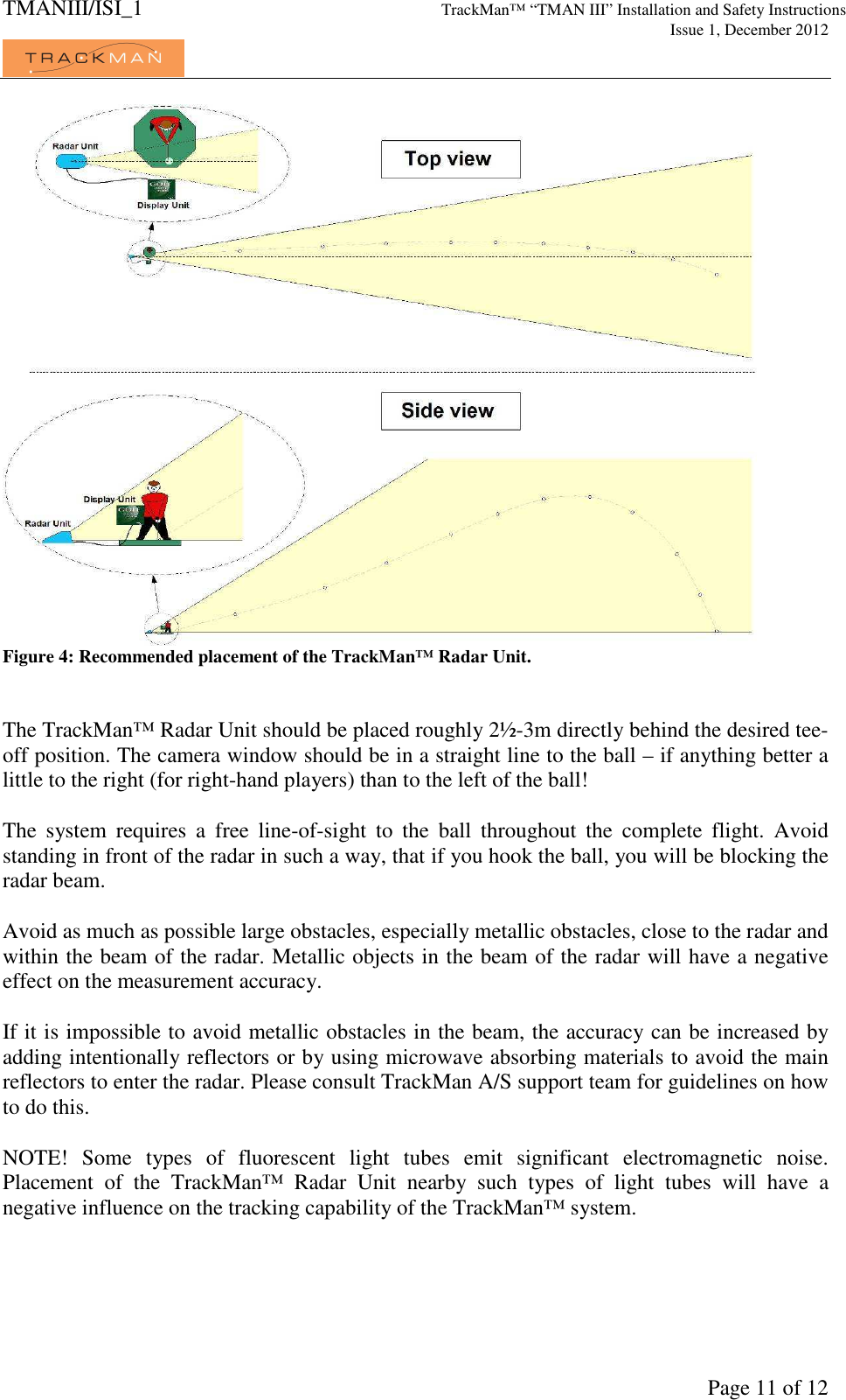 TMANIII/ISI_1 TrackMan&trade; &ldquo;TMAN III&rdquo; Installation and Safety Instructions     Issue 1, December 2012             Page 11 of 12  Figure 4: Recommended placement of the TrackMan&trade; Radar Unit.   The TrackMan&trade; Radar Unit should be placed roughly 2&frac12;-3m directly behind the desired tee-off position. The camera window should be in a straight line to the ball &ndash; if anything better a little to the right (for right-hand players) than to the left of the ball!  The  system  requires  a  free  line-of-sight  to  the  ball  throughout  the  complete  flight.  Avoid standing in front of the radar in such a way, that if you hook the ball, you will be blocking the radar beam.   Avoid as much as possible large obstacles, especially metallic obstacles, close to the radar and within the beam of the radar. Metallic objects in the beam of the radar will have a negative effect on the measurement accuracy.   If it is impossible to avoid metallic obstacles in the beam, the accuracy can be increased by adding intentionally reflectors or by using microwave absorbing materials to avoid the main reflectors to enter the radar. Please consult TrackMan A/S support team for guidelines on how to do this.  NOTE!  Some  types  of  fluorescent  light  tubes  emit  significant  electromagnetic  noise. Placement  of  the  TrackMan&trade;  Radar  Unit  nearby  such  types  of  light  tubes  will  have  a negative influence on the tracking capability of the TrackMan&trade; system.    