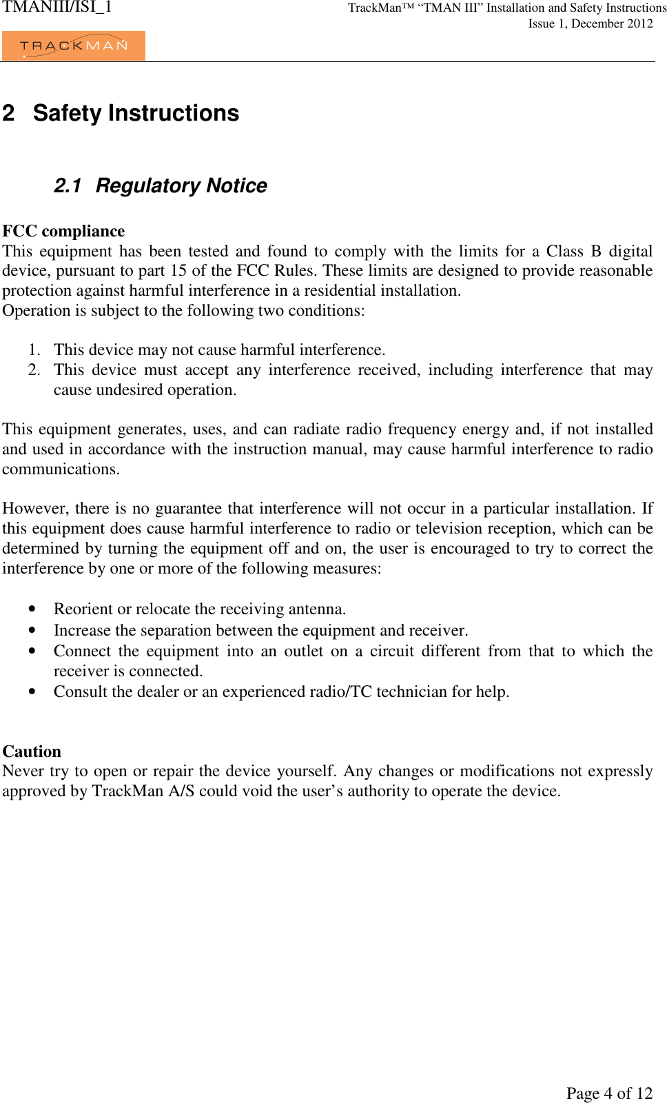 TMANIII/ISI_1 TrackMan&trade; &ldquo;TMAN III&rdquo; Installation and Safety Instructions     Issue 1, December 2012             Page 4 of 12 2  Safety Instructions  2.1  Regulatory Notice  FCC compliance This  equipment  has  been  tested  and  found  to  comply with  the  limits  for  a  Class  B digital device, pursuant to part 15 of the FCC Rules. These limits are designed to provide reasonable protection against harmful interference in a residential installation. Operation is subject to the following two conditions:  1. This device may not cause harmful interference.  2. This  device  must  accept  any  interference  received,  including  interference  that  may cause undesired operation.  This equipment generates, uses, and can radiate radio frequency energy and, if not installed and used in accordance with the instruction manual, may cause harmful interference to radio communications.  However, there is no guarantee that interference will not occur in a particular installation. If this equipment does cause harmful interference to radio or television reception, which can be determined by turning the equipment off and on, the user is encouraged to try to correct the interference by one or more of the following measures:  &bull; Reorient or relocate the receiving antenna. &bull; Increase the separation between the equipment and receiver. &bull; Connect  the  equipment  into  an  outlet  on  a  circuit  different  from  that  to  which  the receiver is connected. &bull; Consult the dealer or an experienced radio/TC technician for help.   Caution Never try to open or repair the device yourself. Any changes or modifications not expressly approved by TrackMan A/S could void the user&rsquo;s authority to operate the device. 