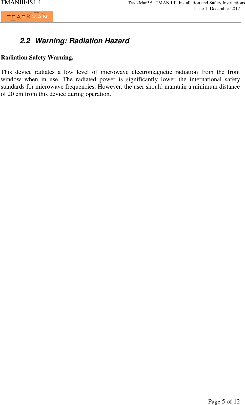 TMANIII/ISI_1 TrackMan&trade; &ldquo;TMAN III&rdquo; Installation and Safety Instructions     Issue 1, December 2012             Page 5 of 12 2.2  Warning: Radiation Hazard  Radiation Safety Warning.  This  device  radiates  a  low  level  of  microwave  electromagnetic  radiation  from  the  front window  when  in  use.  The  radiated  power  is  significantly  lower  the  international  safety standards for microwave frequencies. However, the user should maintain a minimum distance of 20 cm from this device during operation.     
