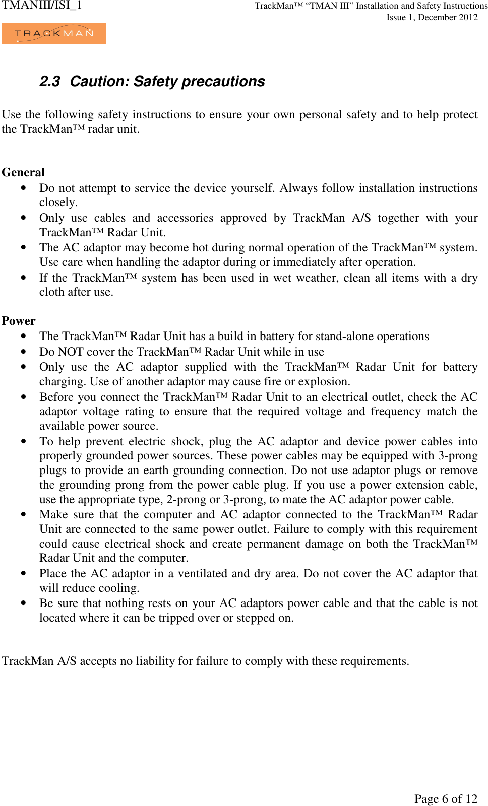 TMANIII/ISI_1 TrackMan&trade; &ldquo;TMAN III&rdquo; Installation and Safety Instructions     Issue 1, December 2012             Page 6 of 12 2.3  Caution: Safety precautions  Use the following safety instructions to ensure your own personal safety and to help protect the TrackMan&trade; radar unit.   General &bull; Do not attempt to service the device yourself. Always follow installation instructions closely. &bull; Only  use  cables  and  accessories  approved  by  TrackMan  A/S  together  with  your TrackMan&trade; Radar Unit. &bull; The AC adaptor may become hot during normal operation of the TrackMan&trade; system. Use care when handling the adaptor during or immediately after operation. &bull; If the TrackMan&trade; system has been used in wet weather, clean all items with a dry cloth after use.   Power &bull; The TrackMan&trade; Radar Unit has a build in battery for stand-alone operations &bull; Do NOT cover the TrackMan&trade; Radar Unit while in use &bull; Only  use  the  AC  adaptor  supplied  with  the  TrackMan&trade;  Radar  Unit  for  battery charging. Use of another adaptor may cause fire or explosion. &bull; Before you connect the TrackMan&trade; Radar Unit to an electrical outlet, check the AC adaptor  voltage  rating  to  ensure  that  the  required  voltage  and  frequency  match  the available power source. &bull; To  help  prevent  electric  shock,  plug  the  AC  adaptor  and  device  power  cables  into properly grounded power sources. These power cables may be equipped with 3-prong plugs to provide an earth grounding connection. Do not use adaptor plugs or remove the grounding prong from the power cable plug. If you use a power extension cable, use the appropriate type, 2-prong or 3-prong, to mate the AC adaptor power cable. &bull; Make  sure  that  the  computer  and  AC  adaptor  connected  to  the  TrackMan&trade;  Radar Unit are connected to the same power outlet. Failure to comply with this requirement could cause electrical shock and create permanent damage on both the TrackMan&trade; Radar Unit and the computer. &bull; Place the AC adaptor in a ventilated and dry area. Do not cover the AC adaptor that will reduce cooling. &bull; Be sure that nothing rests on your AC adaptors power cable and that the cable is not located where it can be tripped over or stepped on.   TrackMan A/S accepts no liability for failure to comply with these requirements. 