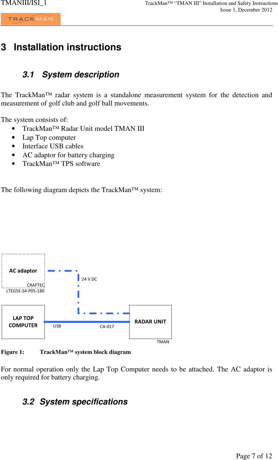 TMANIII/ISI_1 TrackMan&trade; &ldquo;TMAN III&rdquo; Installation and Safety Instructions     Issue 1, December 2012             Page 7 of 12 3  Installation instructions  3.1   System description  The  TrackMan&trade;  radar  system  is  a  standalone  measurement  system  for  the  detection  and measurement of golf club and golf ball movements.  The system consists of: &bull; TrackMan&trade; Radar Unit model TMAN III &bull; Lap Top computer &bull; Interface USB cables &bull; AC adaptor for battery charging &bull; TrackMan&trade; TPS software   The following diagram depicts the TrackMan&trade; system:  AC adaptorRADAR UNITTMANLAP TOPCOMPUTERCRAFTECLTEG5E-S4-P05-180CA-017USB 24 V DC Figure 1:  TrackMan&trade; system block diagram  For normal operation only the Lap Top Computer needs to be attached. The AC adaptor is only required for battery charging.  3.2  System specifications  
