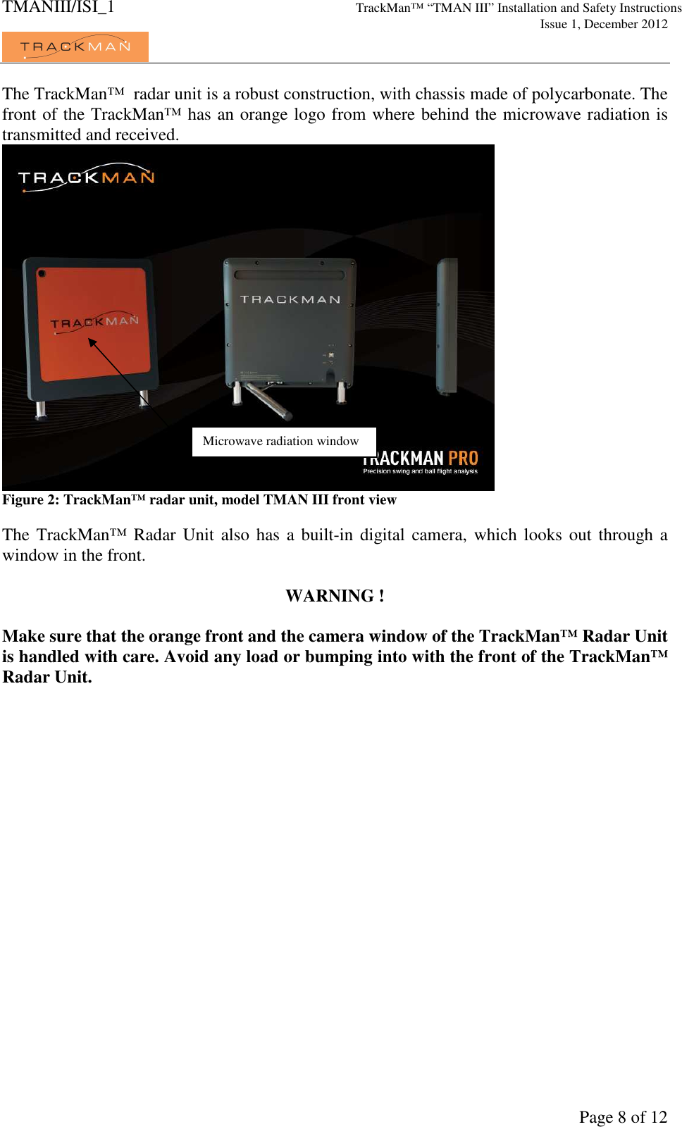 TMANIII/ISI_1 TrackMan&trade; &ldquo;TMAN III&rdquo; Installation and Safety Instructions     Issue 1, December 2012             Page 8 of 12 The TrackMan&trade;  radar unit is a robust construction, with chassis made of polycarbonate. The front of the TrackMan&trade; has an orange logo from where behind the microwave radiation is transmitted and received.   Figure 2: TrackMan&trade; radar unit, model TMAN III front view  The TrackMan&trade; Radar Unit  also has a  built-in digital  camera, which looks  out through a window in the front.  WARNING !  Make sure that the orange front and the camera window of the TrackMan&trade; Radar Unit is handled with care. Avoid any load or bumping into with the front of the TrackMan&trade; Radar Unit.  Microwave radiation window 