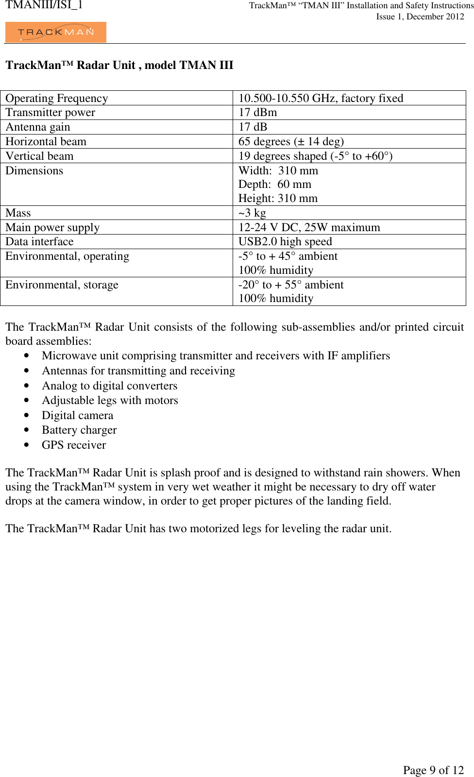 TMANIII/ISI_1 TrackMan&trade; &ldquo;TMAN III&rdquo; Installation and Safety Instructions     Issue 1, December 2012             Page 9 of 12 TrackMan&trade; Radar Unit , model TMAN III  Operating Frequency  10.500-10.550 GHz, factory fixed Transmitter power  17 dBm Antenna gain  17 dB Horizontal beam  65 degrees (&plusmn; 14 deg) Vertical beam  19 degrees shaped (-5&deg; to +60&deg;) Dimensions  Width:  310 mm Depth:  60 mm Height: 310 mm Mass  ~3 kg  Main power supply  12-24 V DC, 25W maximum Data interface  USB2.0 high speed Environmental, operating  -5&deg; to + 45&deg; ambient 100% humidity Environmental, storage  -20&deg; to + 55&deg; ambient 100% humidity  The TrackMan&trade; Radar Unit consists of the following sub-assemblies and/or printed circuit board assemblies: &bull; Microwave unit comprising transmitter and receivers with IF amplifiers &bull; Antennas for transmitting and receiving &bull; Analog to digital converters &bull; Adjustable legs with motors &bull; Digital camera &bull; Battery charger &bull; GPS receiver  The TrackMan&trade; Radar Unit is splash proof and is designed to withstand rain showers. When using the TrackMan&trade; system in very wet weather it might be necessary to dry off water drops at the camera window, in order to get proper pictures of the landing field.   The TrackMan&trade; Radar Unit has two motorized legs for leveling the radar unit.      