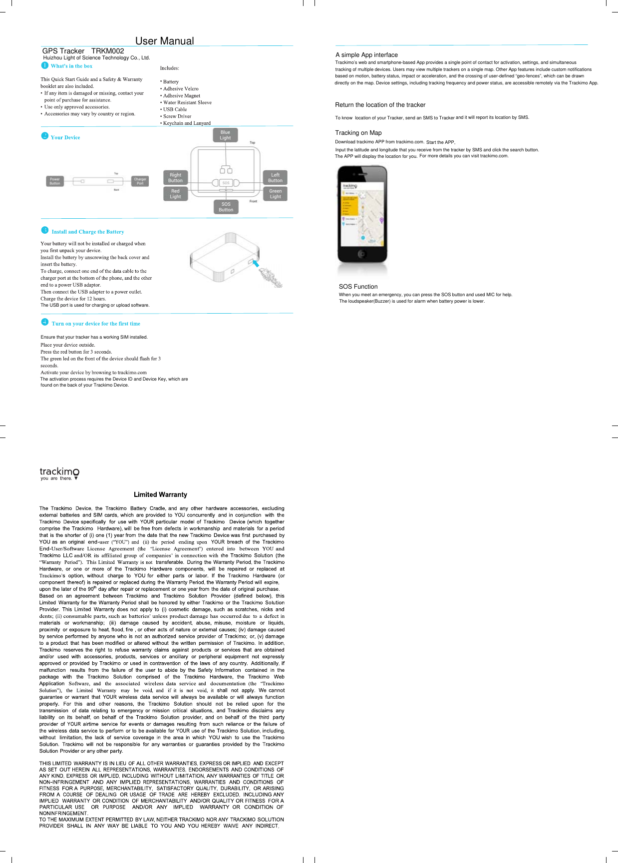 GPS Tracker TRKM002Huizhou Light of Science Technology Co., Ltd.User ManualThe USB port is used for charging or upload software.Ensure that your tracker has a working SIM installed.The activation process requires the Device ID and Device Key, which arefound on the back of your Trackimo Device.Return the location of the tracker To know  location of your Tracker, send an SMS to Tracker and it will report its location by SMS.A simple App interfaceTrackimo’s web and smartphone-based App provides a single point of contact for activation, settings, and simultaneous tracking of multiple devices. Users may view multiple trackers on a single map. Other App features include custom notificationsbased on motion, battery status, impact or acceleration, and the crossing of user-defined “geo-fences”, which can be drawn directly on the map. Device settings, including tracking frequency and power status, are accessible remotely via the Trackimo App. Tracking on MapDownload trackimo APP from trackimo.com. Start the APP,Input the latitude and longitude that you receive from the tracker by SMS and click the search button.The APP will display the location for you. For more details you can visit trackimo.com.SOS FunctionWhen you meet an emergency, you can press the SOS button and used MIC for help.The loudspeaker(Buzzer) is used for alarm when battery power is lower.