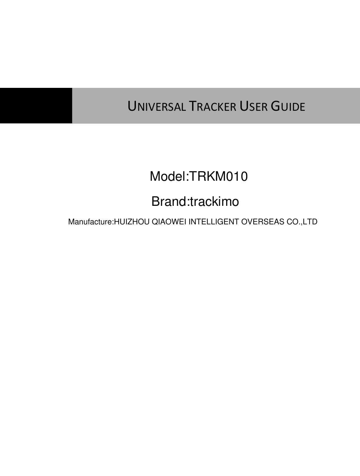                 UNIVERSAL TRACKER USER GUIDE  Model:TRKM010Manufacture:HUIZHOU QIAOWEI INTELLIGENT OVERSEAS CO.,LTDBrand:trackimo