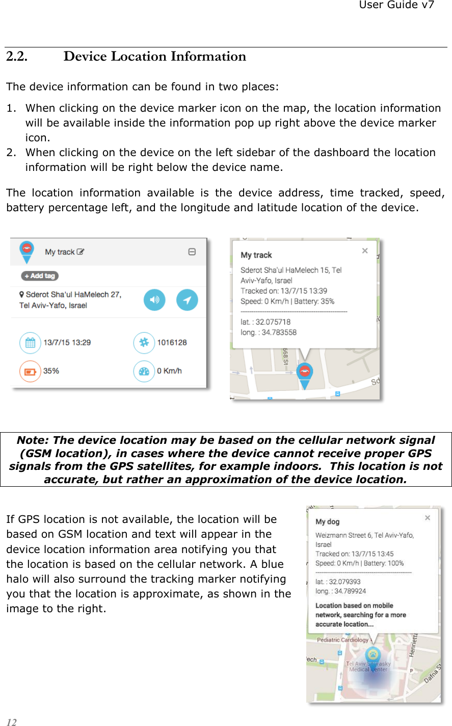                                                                          User Guide v7 12 2.2. Device Location Information The device information can be found in two places: 1. When clicking on the device marker icon on the map, the location information will be available inside the information pop up right above the device marker icon. 2. When clicking on the device on the left sidebar of the dashboard the location information will be right below the device name. The  location  information  available  is  the  device  address,  time  tracked,  speed, battery percentage left, and the longitude and latitude location of the device.           Note: The device location may be based on the cellular network signal (GSM location), in cases where the device cannot receive proper GPS signals from the GPS satellites, for example indoors.  This location is not accurate, but rather an approximation of the device location.    If GPS location is not available, the location will be based on GSM location and text will appear in the device location information area notifying you that the location is based on the cellular network. A blue halo will also surround the tracking marker notifying you that the location is approximate, as shown in the image to the right.     