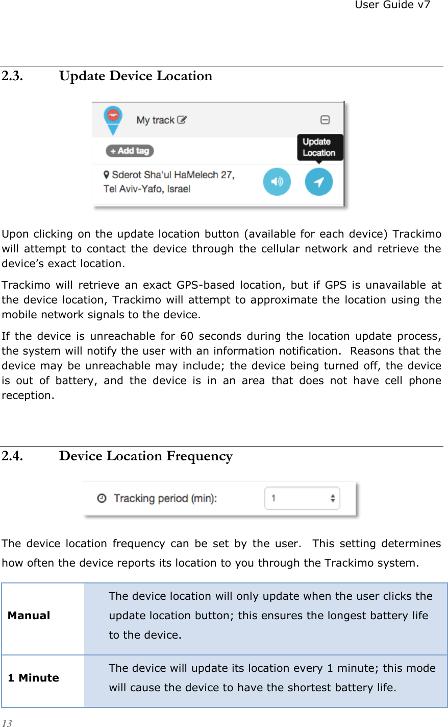                                                                          User Guide v7 13   2.3. Update Device Location  Upon clicking on the update location button (available for each device) Trackimo will  attempt  to  contact  the device  through  the cellular network  and  retrieve the device’s exact location. Trackimo  will  retrieve an exact  GPS-based  location,  but if  GPS  is  unavailable  at the device location, Trackimo will attempt to approximate the location using the mobile network signals to the device. If  the  device is  unreachable  for  60  seconds  during  the  location  update  process, the system will notify the user with an information notification.  Reasons that the device may be unreachable may include; the device being turned off, the device is  out  of  battery,  and  the  device  is  in  an  area  that  does  not  have  cell  phone reception.  2.4. Device Location Frequency  The  device  location  frequency  can  be  set  by  the  user.    This  setting  determines how often the device reports its location to you through the Trackimo system. Manual The device location will only update when the user clicks the update location button; this ensures the longest battery life to the device. 1 Minute The device will update its location every 1 minute; this mode will cause the device to have the shortest battery life. 