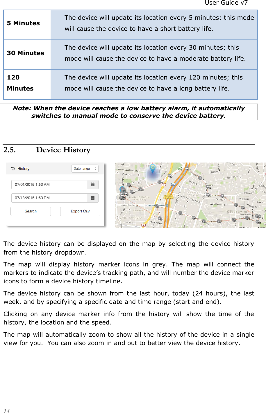                                                                          User Guide v7 14 5 Minutes The device will update its location every 5 minutes; this mode will cause the device to have a short battery life. 30 Minutes The device will update its location every 30 minutes; this mode will cause the device to have a moderate battery life. 120 Minutes The device will update its location every 120 minutes; this mode will cause the device to have a long battery life. Note: When the device reaches a low battery alarm, it automatically switches to manual mode to conserve the device battery.  2.5. Device History        The  device  history  can  be  displayed  on  the map  by  selecting  the  device history from the history dropdown.  The  map  will  display  history  marker  icons  in  grey.  The  map  will  connect  the markers to indicate the device’s tracking path, and will number the device marker icons to form a device history timeline. The  device history can  be  shown  from  the  last  hour, today  (24  hours),  the  last week, and by specifying a specific date and time range (start and end). Clicking  on  any  device  marker  info  from  the  history  will  show  the  time  of  the history, the location and the speed. The map will automatically zoom to show all the history of the device in a single view for you.  You can also zoom in and out to better view the device history.  