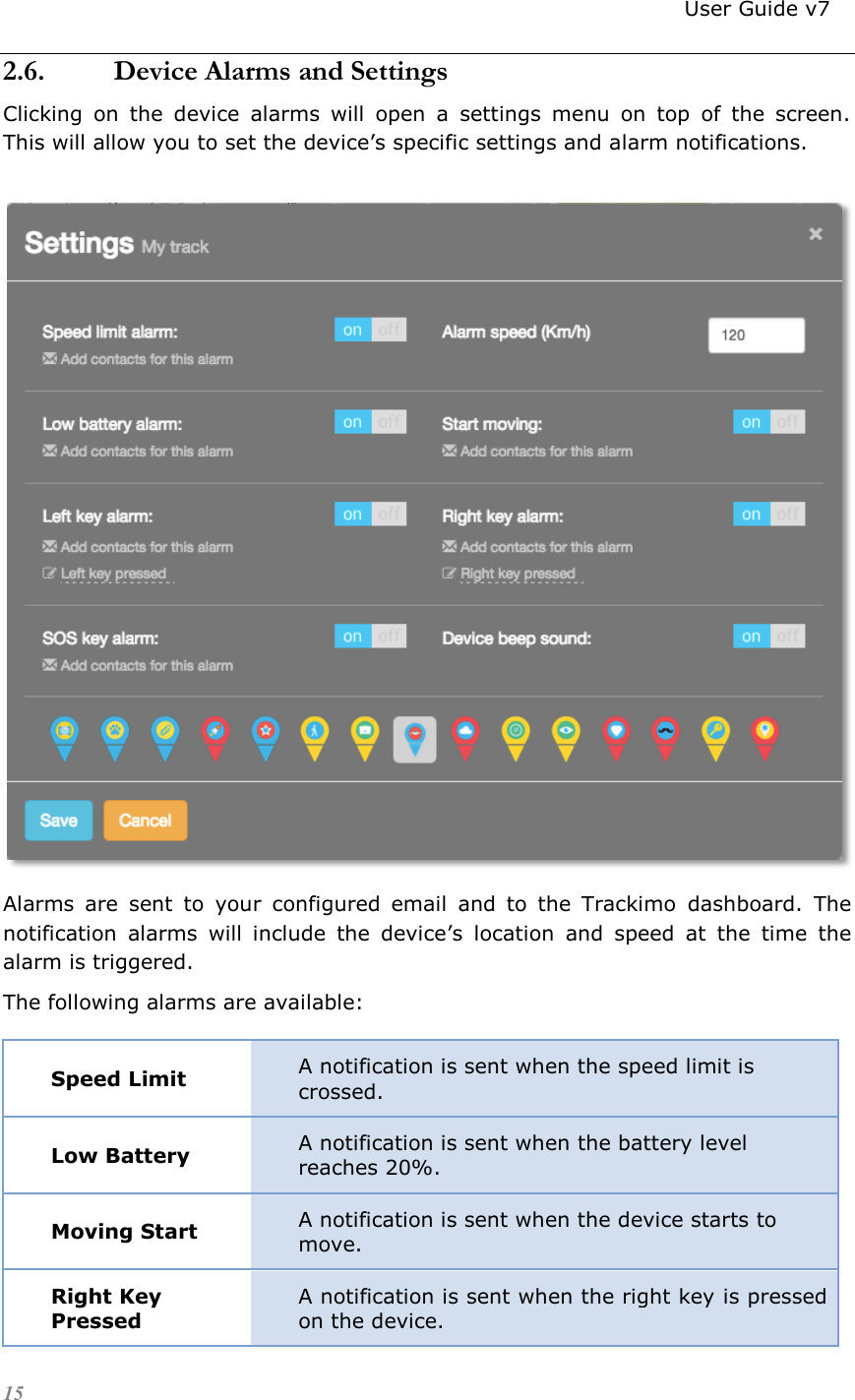                                                                          User Guide v7 15 2.6. Device Alarms and Settings Clicking  on  the  device  alarms  will  open  a  settings  menu  on  top  of  the  screen.  This will allow you to set the device’s specific settings and alarm notifications.   Alarms  are  sent  to  your  configured  email  and  to  the  Trackimo  dashboard.  The notification  alarms  will  include  the  device’s  location  and  speed  at  the  time  the alarm is triggered. The following alarms are available: Speed Limit A notification is sent when the speed limit is crossed. Low Battery A notification is sent when the battery level reaches 20%. Moving Start A notification is sent when the device starts to move. Right Key Pressed A notification is sent when the right key is pressed on the device. 