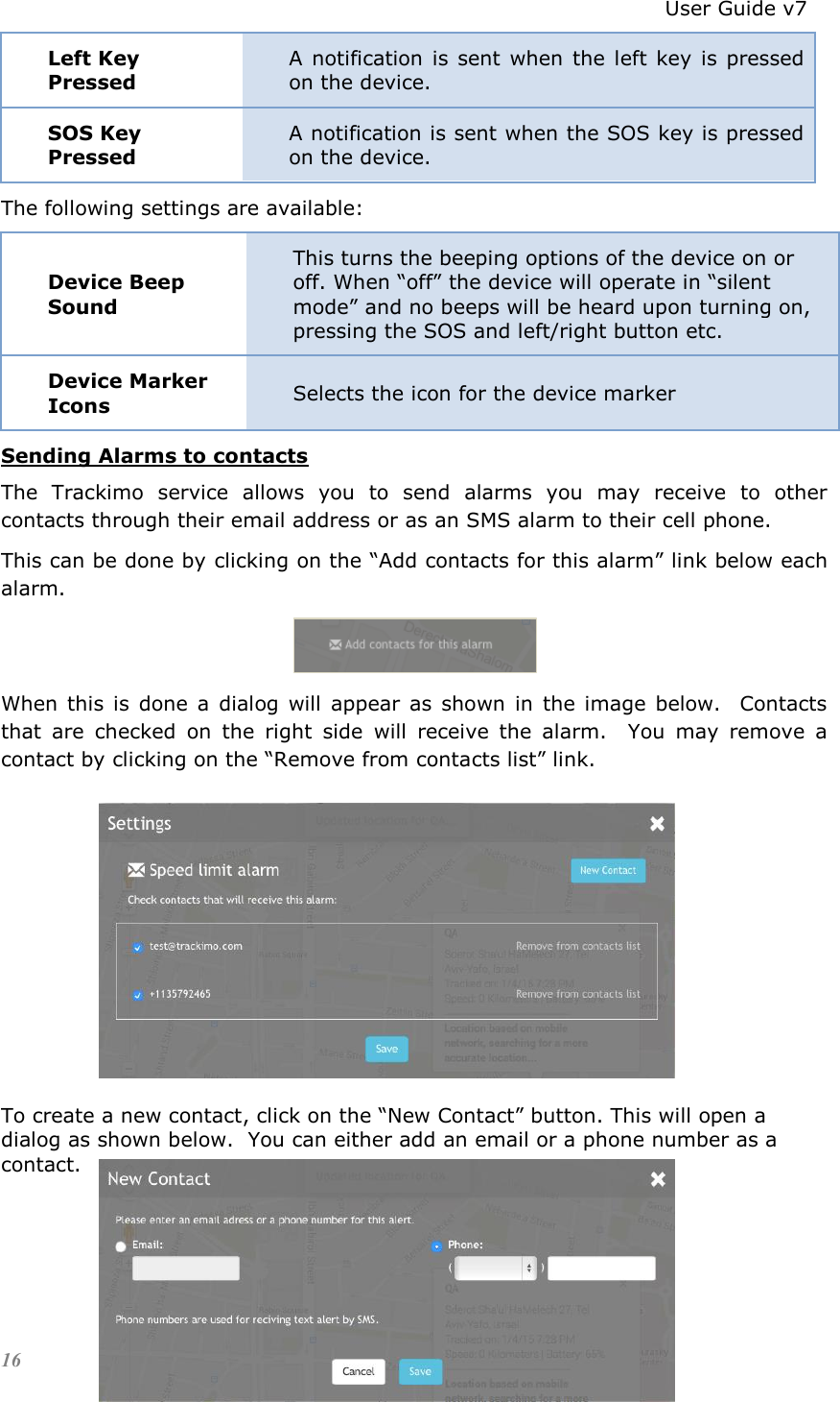                                                                          User Guide v7 16 Left Key Pressed A notification is sent  when  the  left key  is pressed on the device. SOS Key Pressed A notification is sent when the SOS key is pressed on the device. The following settings are available: Device Beep Sound This turns the beeping options of the device on or off. When “off” the device will operate in “silent mode” and no beeps will be heard upon turning on, pressing the SOS and left/right button etc. Device Marker Icons Selects the icon for the device marker Sending Alarms to contacts The  Trackimo  service  allows  you  to  send  alarms  you  may  receive  to  other contacts through their email address or as an SMS alarm to their cell phone. This can be done by clicking on the “Add contacts for this alarm” link below each alarm.  When  this  is  done  a  dialog  will  appear  as  shown  in  the  image  below.    Contacts that  are  checked  on  the  right  side  will  receive  the  alarm.    You  may  remove  a contact by clicking on the “Remove from contacts list” link.         To create a new contact, click on the “New Contact” button. This will open a dialog as shown below.  You can either add an email or a phone number as a contact.     