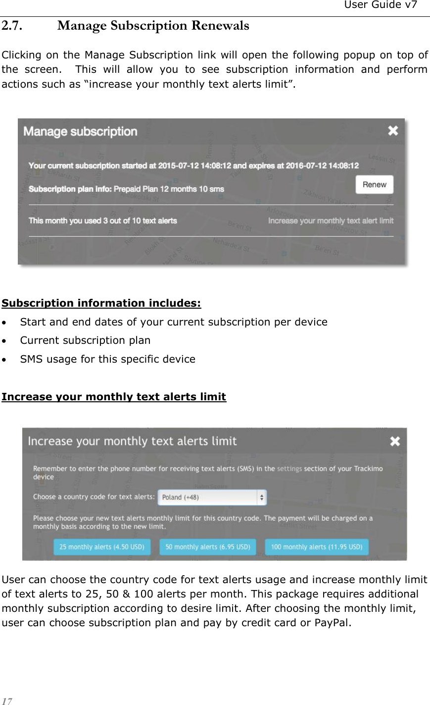                                                                          User Guide v7 17 2.7. Manage Subscription Renewals Clicking on the Manage Subscription link will open the following popup on top of the  screen.    This  will  allow  you  to  see  subscription  information  and  perform actions such as “increase your monthly text alerts limit”.    Subscription information includes:  Start and end dates of your current subscription per device  Current subscription plan  SMS usage for this specific device  Increase your monthly text alerts limit   User can choose the country code for text alerts usage and increase monthly limit of text alerts to 25, 50 &amp; 100 alerts per month. This package requires additional monthly subscription according to desire limit. After choosing the monthly limit, user can choose subscription plan and pay by credit card or PayPal. 