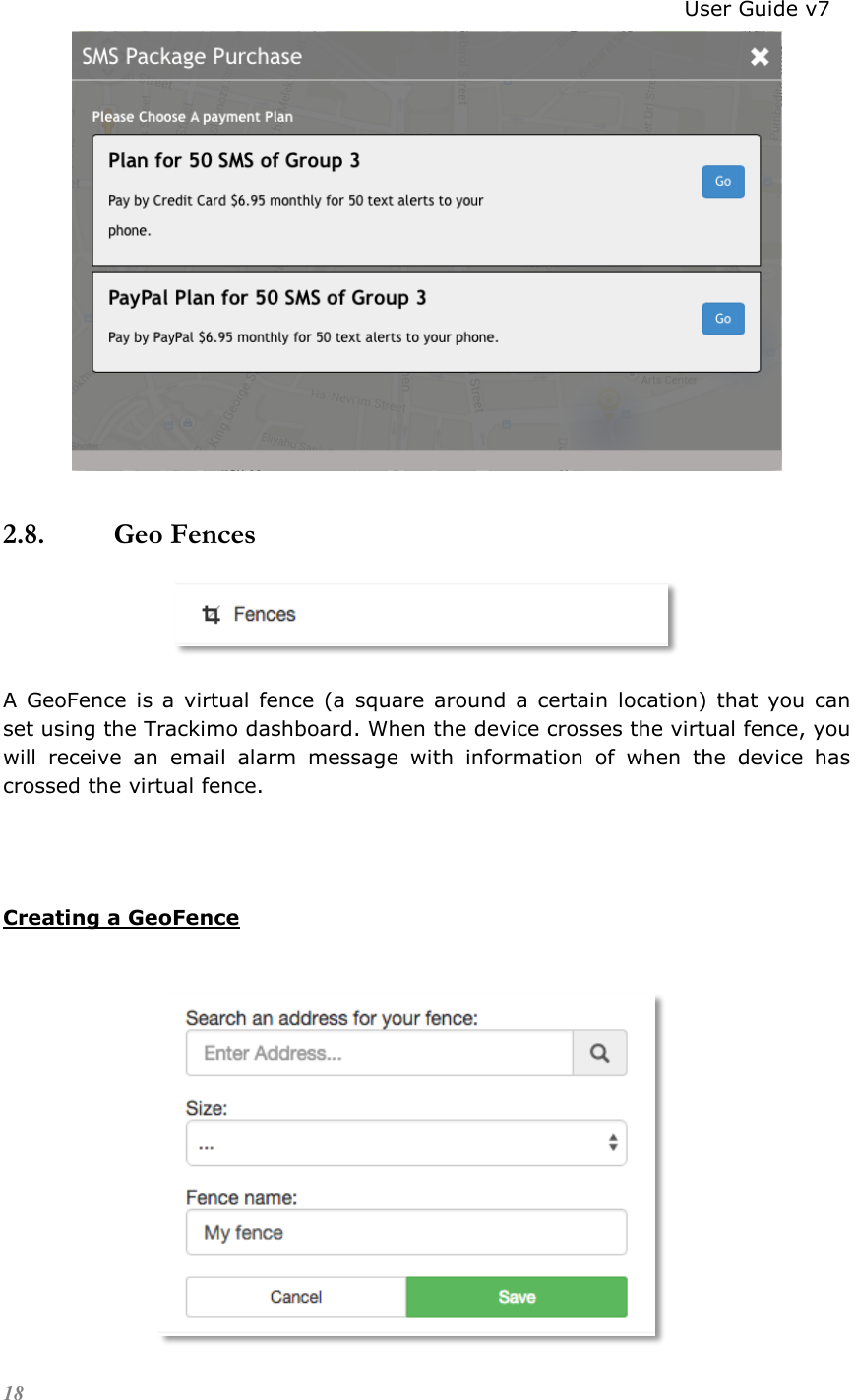                                                                          User Guide v7 18  2.8. Geo Fences  A GeoFence  is a  virtual fence (a  square around  a  certain location) that you  can set using the Trackimo dashboard. When the device crosses the virtual fence, you will  receive  an  email  alarm  message  with  information  of  when  the  device  has crossed the virtual fence.   Creating a GeoFence            