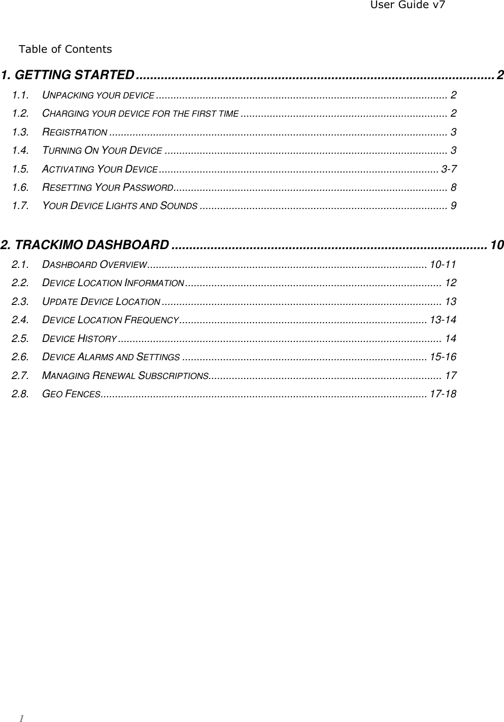                                                                          User Guide v7 1  Table of Contents 1. GETTING STARTED ..................................................................................................... 2 1.1. UNPACKING YOUR DEVICE .................................................................................................... 2 1.2. CHARGING YOUR DEVICE FOR THE FIRST TIME ....................................................................... 2 1.3. REGISTRATION .................................................................................................................... 3 1.4. TURNING ON YOUR DEVICE ................................................................................................. 3 1.5. ACTIVATING YOUR DEVICE ................................................................................................ 3-7 1.6. RESETTING YOUR PASSWORD .............................................................................................. 8 1.7. YOUR DEVICE LIGHTS AND SOUNDS ..................................................................................... 9  2. TRACKIMO DASHBOARD ......................................................................................... 10 2.1. DASHBOARD OVERVIEW ................................................................................................ 10-11 2.2. DEVICE LOCATION INFORMATION ........................................................................................ 12 2.3. UPDATE DEVICE LOCATION ................................................................................................ 13 2.4. DEVICE LOCATION FREQUENCY ..................................................................................... 13-14 2.5. DEVICE HISTORY ............................................................................................................... 14 2.6. DEVICE ALARMS AND SETTINGS .................................................................................... 15-16 2.7. MANAGING RENEWAL SUBSCRIPTIONS ................................................................................ 17 2.8. GEO FENCES ................................................................................................................ 17-18    