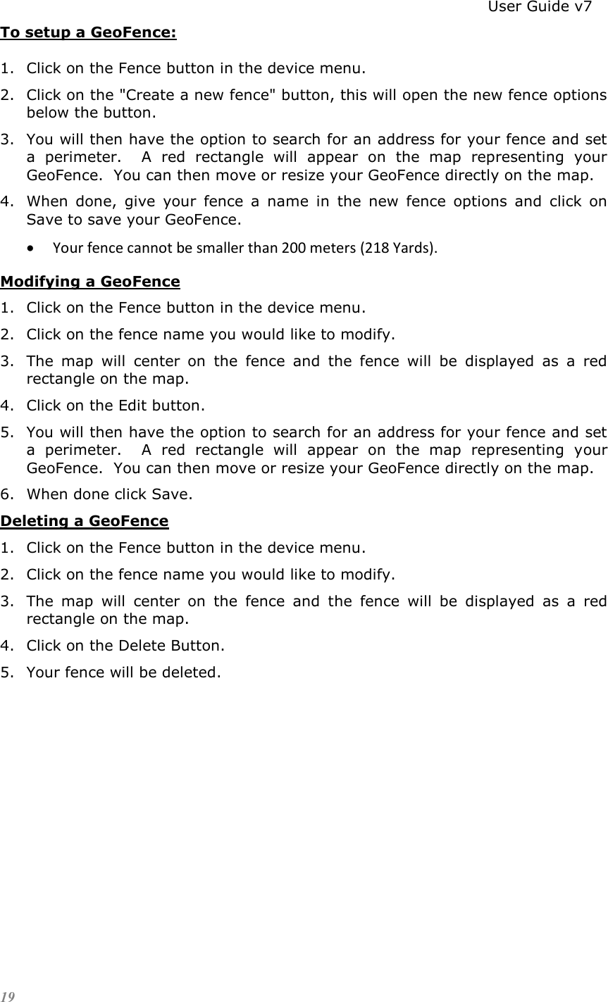                                                                          User Guide v7 19 To setup a GeoFence: 1. Click on the Fence button in the device menu. 2. Click on the &quot;Create a new fence&quot; button, this will open the new fence options below the button.  3. You will then have the option to search for an address for your fence and set a  perimeter.    A  red  rectangle  will  appear  on  the  map  representing  your GeoFence.  You can then move or resize your GeoFence directly on the map.   4. When  done,  give  your  fence  a  name  in  the  new  fence  options  and  click  on Save to save your GeoFence.   Your fence cannot be smaller than 200 meters (218 Yards). Modifying a GeoFence 1. Click on the Fence button in the device menu. 2. Click on the fence name you would like to modify. 3. The  map  will  center  on  the  fence  and  the  fence  will  be  displayed  as  a  red rectangle on the map. 4. Click on the Edit button. 5. You will then have the option to search for an address for your fence and set a  perimeter.    A  red  rectangle  will  appear  on  the  map  representing  your GeoFence.  You can then move or resize your GeoFence directly on the map.   6. When done click Save. Deleting a GeoFence 1. Click on the Fence button in the device menu. 2. Click on the fence name you would like to modify. 3. The  map  will  center  on  the  fence  and  the  fence  will  be  displayed  as  a  red rectangle on the map. 4. Click on the Delete Button. 5. Your fence will be deleted. 