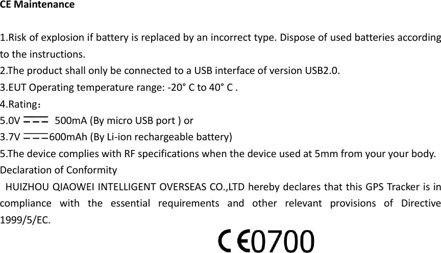 CE Maintenance  1.Risk of explosion if battery is replaced by an incorrect type. Dispose of used batteries according to the instructions. 2.The product shall only be connected to a USB interface of version USB2.0. 3.EUT Operating temperature range: -20° C to 40° C . 4.Rating： 5.0V   500mA (By micro USB port ) or   3.7V 600mAh (By Li-ion rechargeable battery) 5.The device complies with RF specifications when the device used at 5mm from your your body. Declaration of Conformity   HUIZHOU QIAOWEI INTELLIGENT OVERSEAS CO.,LTD hereby declares that this GPS Tracker is in compliance  with  the  essential  requirements  and  other  relevant  provisions  of  Directive 1999/5/EC.   