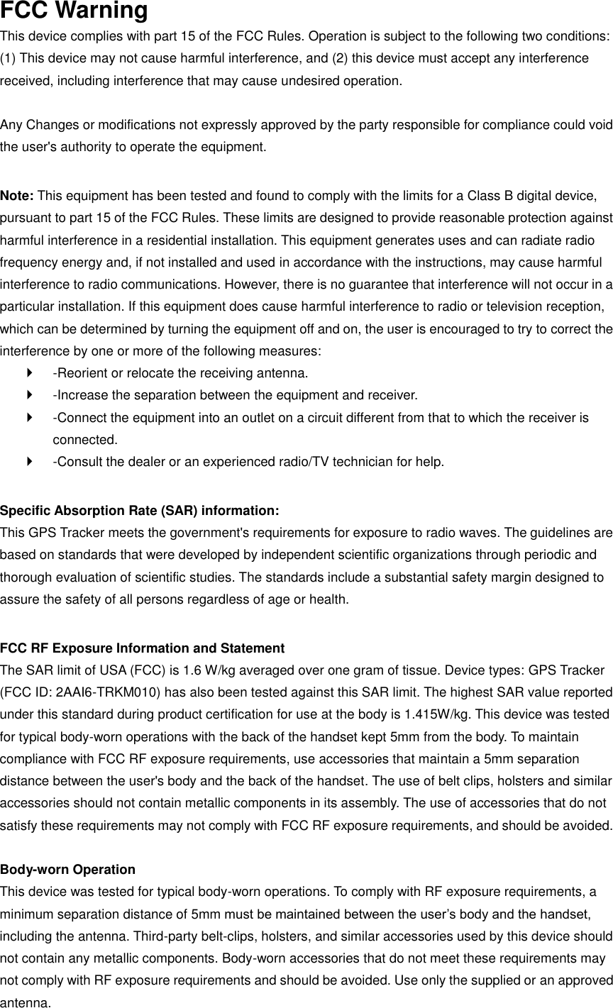 FCC Warning This device complies with part 15 of the FCC Rules. Operation is subject to the following two conditions: (1) This device may not cause harmful interference, and (2) this device must accept any interference received, including interference that may cause undesired operation.    Any Changes or modifications not expressly approved by the party responsible for compliance could void the user&apos;s authority to operate the equipment.    Note: This equipment has been tested and found to comply with the limits for a Class B digital device, pursuant to part 15 of the FCC Rules. These limits are designed to provide reasonable protection against harmful interference in a residential installation. This equipment generates uses and can radiate radio frequency energy and, if not installed and used in accordance with the instructions, may cause harmful interference to radio communications. However, there is no guarantee that interference will not occur in a particular installation. If this equipment does cause harmful interference to radio or television reception, which can be determined by turning the equipment off and on, the user is encouraged to try to correct the interference by one or more of the following measures:     -Reorient or relocate the receiving antenna.     -Increase the separation between the equipment and receiver.     -Connect the equipment into an outlet on a circuit different from that to which the receiver is connected.     -Consult the dealer or an experienced radio/TV technician for help.    Specific Absorption Rate (SAR) information:   This GPS Tracker meets the government&apos;s requirements for exposure to radio waves. The guidelines are based on standards that were developed by independent scientific organizations through periodic and thorough evaluation of scientific studies. The standards include a substantial safety margin designed to assure the safety of all persons regardless of age or health.    FCC RF Exposure Information and Statement   The SAR limit of USA (FCC) is 1.6 W/kg averaged over one gram of tissue. Device types: GPS Tracker (FCC ID: 2AAI6-TRKM010) has also been tested against this SAR limit. The highest SAR value reported under this standard during product certification for use at the body is 1.415W/kg. This device was tested for typical body-worn operations with the back of the handset kept 5mm from the body. To maintain compliance with FCC RF exposure requirements, use accessories that maintain a 5mm separation distance between the user&apos;s body and the back of the handset. The use of belt clips, holsters and similar accessories should not contain metallic components in its assembly. The use of accessories that do not satisfy these requirements may not comply with FCC RF exposure requirements, and should be avoided.    Body-worn Operation   This device was tested for typical body-worn operations. To comply with RF exposure requirements, a minimum separation distance of 5mm must be maintained between the user’s body and the handset, including the antenna. Third-party belt-clips, holsters, and similar accessories used by this device should not contain any metallic components. Body-worn accessories that do not meet these requirements may not comply with RF exposure requirements and should be avoided. Use only the supplied or an approved antenna.   