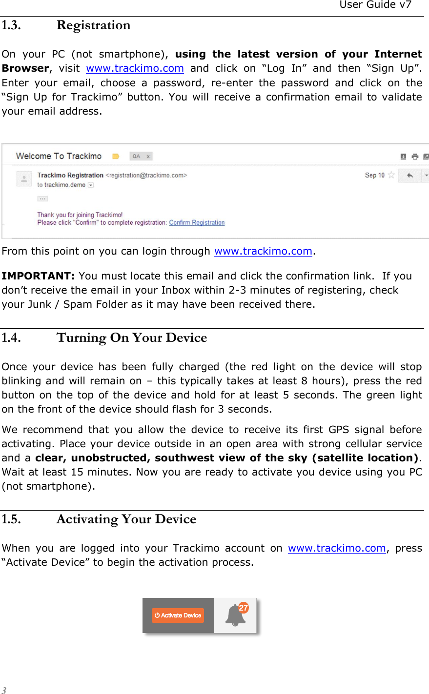                                                                          User Guide v7 3 1.3. Registration On  your  PC  (not  smartphone),  using  the  latest  version  of  your  Internet Browser,  visit  www.trackimo.com and  click  on  “Log  In” and  then  “Sign  Up”. Enter  your  email,  choose  a  password,  re-enter  the  password  and  click  on  the “Sign Up  for Trackimo” button.  You  will  receive a  confirmation  email to validate your email address.   From this point on you can login through www.trackimo.com. IMPORTANT: You must locate this email and click the confirmation link.  If you don’t receive the email in your Inbox within 2-3 minutes of registering, check your Junk / Spam Folder as it may have been received there. 1.4. Turning On Your Device Once  your  device  has  been  fully  charged  (the  red  light  on  the  device  will  stop blinking and will remain on – this typically takes at least 8 hours), press the red button on the top of the device and hold for at least 5 seconds. The green light on the front of the device should flash for 3 seconds.  We  recommend  that  you  allow  the  device  to  receive  its  first  GPS  signal  before activating. Place your device outside in an open area with strong cellular service and a clear, unobstructed, southwest view of the sky (satellite location). Wait at least 15 minutes. Now you are ready to activate you device using you PC (not smartphone).  1.5. Activating Your Device When  you  are  logged  into  your  Trackimo  account  on  www.trackimo.com,  press “Activate Device” to begin the activation process.     