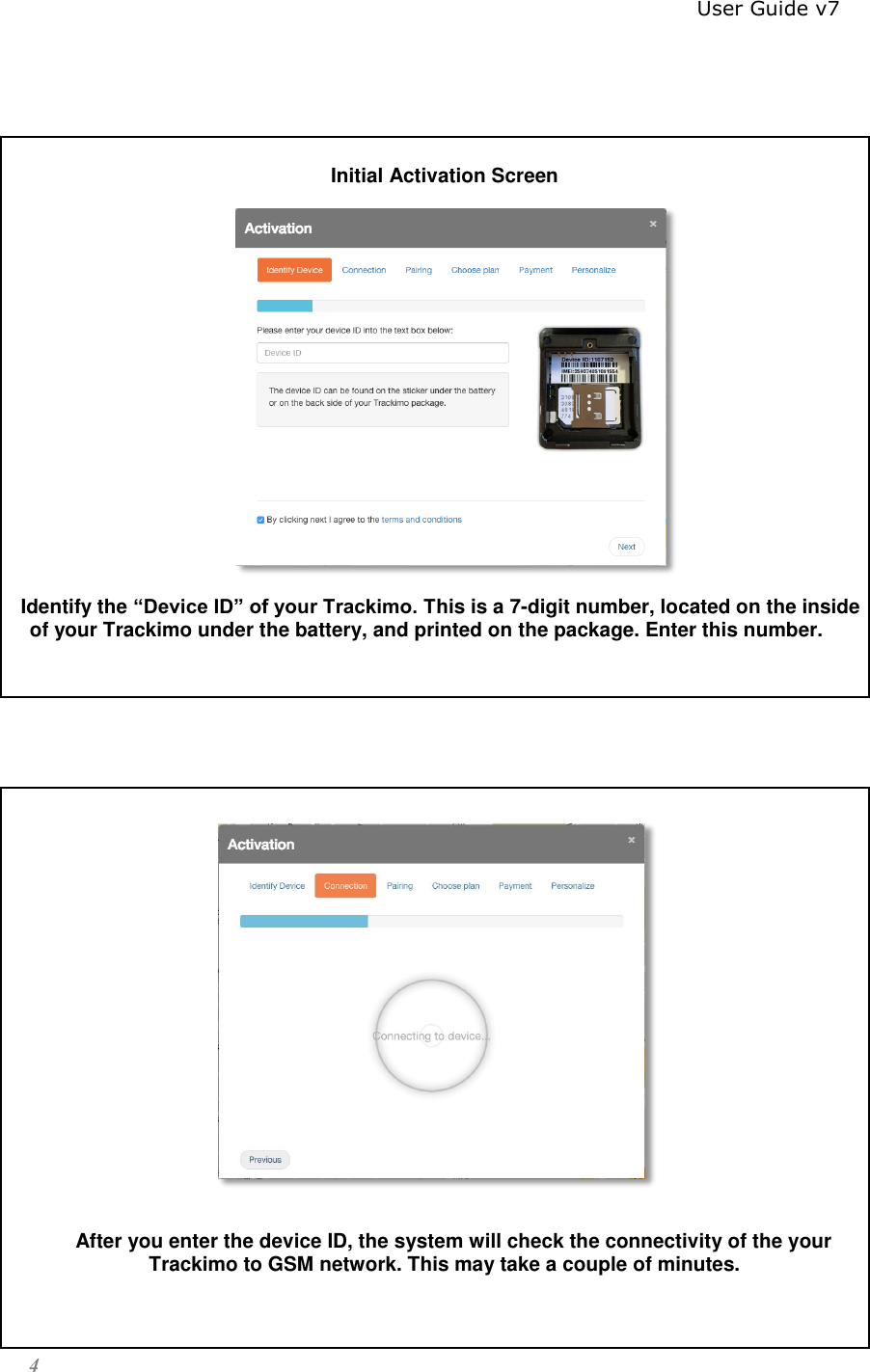                                                                          User Guide v7 4    Initial Activation Screen            Identify the “Device ID” of your Trackimo. This is a 7-digit number, located on the inside of your Trackimo under the battery, and printed on the package. Enter this number.       After you enter the device ID, the system will check the connectivity of the your Trackimo to GSM network. This may take a couple of minutes.  