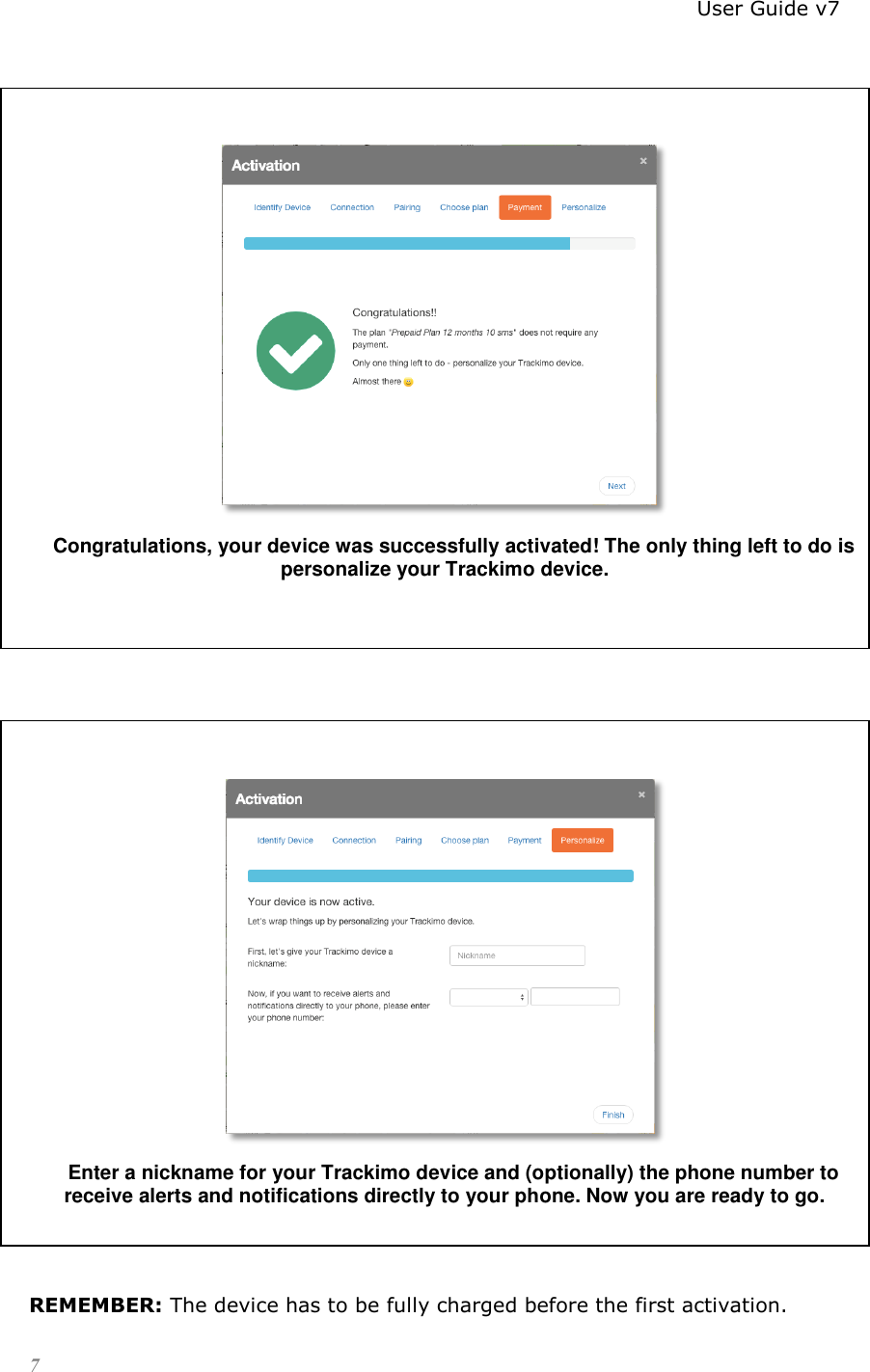                                                                          User Guide v7 7    Congratulations, your device was successfully activated! The only thing left to do is personalize your Trackimo device.        Enter a nickname for your Trackimo device and (optionally) the phone number to receive alerts and notifications directly to your phone. Now you are ready to go.   REMEMBER: The device has to be fully charged before the first activation. 