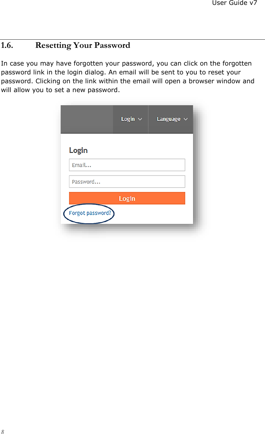                                                                          User Guide v7 8  1.6. Resetting Your Password In case you may have forgotten your password, you can click on the forgotten password link in the login dialog. An email will be sent to you to reset your password. Clicking on the link within the email will open a browser window and will allow you to set a new password.                           