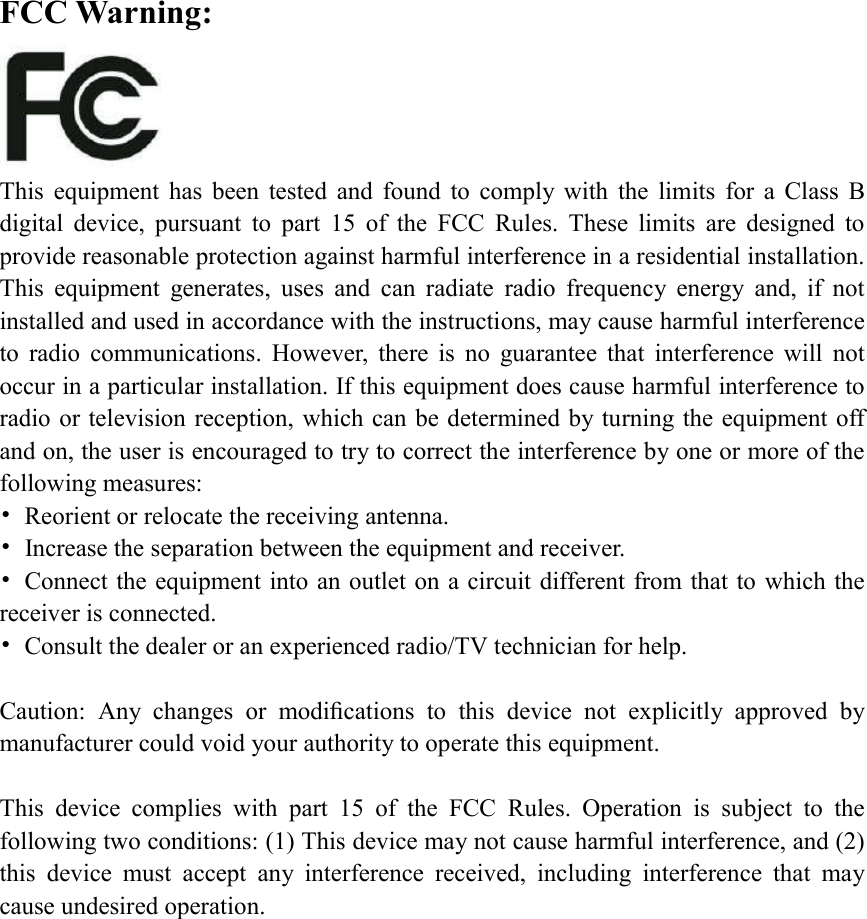 FCC Warning:  This  equipment  has  been  tested  and  found  to  comply  with  the  limits  for  a  Class  B digital  device,  pursuant  to  part  15  of  the  FCC  Rules.  These  limits  are  designed  to provide reasonable protection against harmful interference in a residential installation. This  equipment  generates,  uses  and  can  radiate  radio  frequency  energy  and,  if  not installed and used in accordance with the instructions, may cause harmful interference to  radio  communications.  However,  there  is  no  guarantee  that  interference  will  not occur in a particular installation. If this equipment does cause harmful interference to radio or television reception, which can be determined by turning the equipment off and on, the user is encouraged to try to correct the interference by one or more of the following measures: •  Reorient or relocate the receiving antenna. •  Increase the separation between the equipment and receiver. •  Connect the equipment into an outlet on a circuit different from that to which the receiver is connected. •  Consult the dealer or an experienced radio/TV technician for help.  Caution:  Any  changes  or  modiﬁcations  to  this  device  not  explicitly  approved  by manufacturer could void your authority to operate this equipment.  This  device  complies  with  part  15  of  the  FCC  Rules.  Operation  is  subject  to  the following two conditions: (1) This device may not cause harmful interference, and (2) this  device  must  accept  any  interference  received,  including  interference  that  may cause undesired operation.                