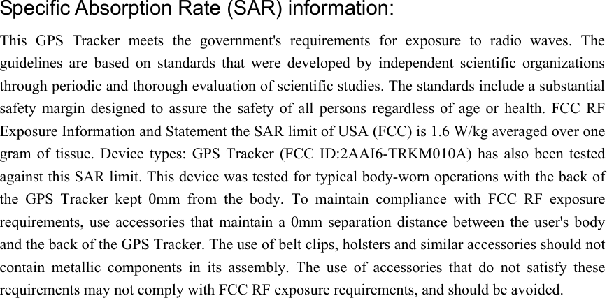 Specific Absorption Rate (SAR) information: This  GPS  Tracker  meets  the  government&apos;s  requirements  for  exposure  to  radio  waves.  The guidelines  are  based  on  standards  that  were  developed  by  independent  scientific  organizations through periodic and thorough evaluation of scientific studies. The standards include a substantial safety  margin  designed  to  assure the  safety  of  all  persons  regardless  of  age  or  health.  FCC  RF Exposure Information and Statement the SAR limit of USA (FCC) is 1.6 W/kg averaged over one gram  of  tissue.  Device  types:  GPS  Tracker  (FCC  ID:2AAI6-TRKM010A)  has  also been  tested against this SAR limit. This device was tested for typical body-worn operations with the back of the  GPS  Tracker  kept  0mm  from  the  body.  To  maintain  compliance  with  FCC  RF  exposure requirements,  use  accessories  that  maintain a  0mm separation  distance between  the user&apos;s  body and the back of the GPS Tracker. The use of belt clips, holsters and similar accessories should not contain  metallic  components  in  its  assembly.  The  use  of  accessories  that  do  not  satisfy  these requirements may not comply with FCC RF exposure requirements, and should be avoided.   