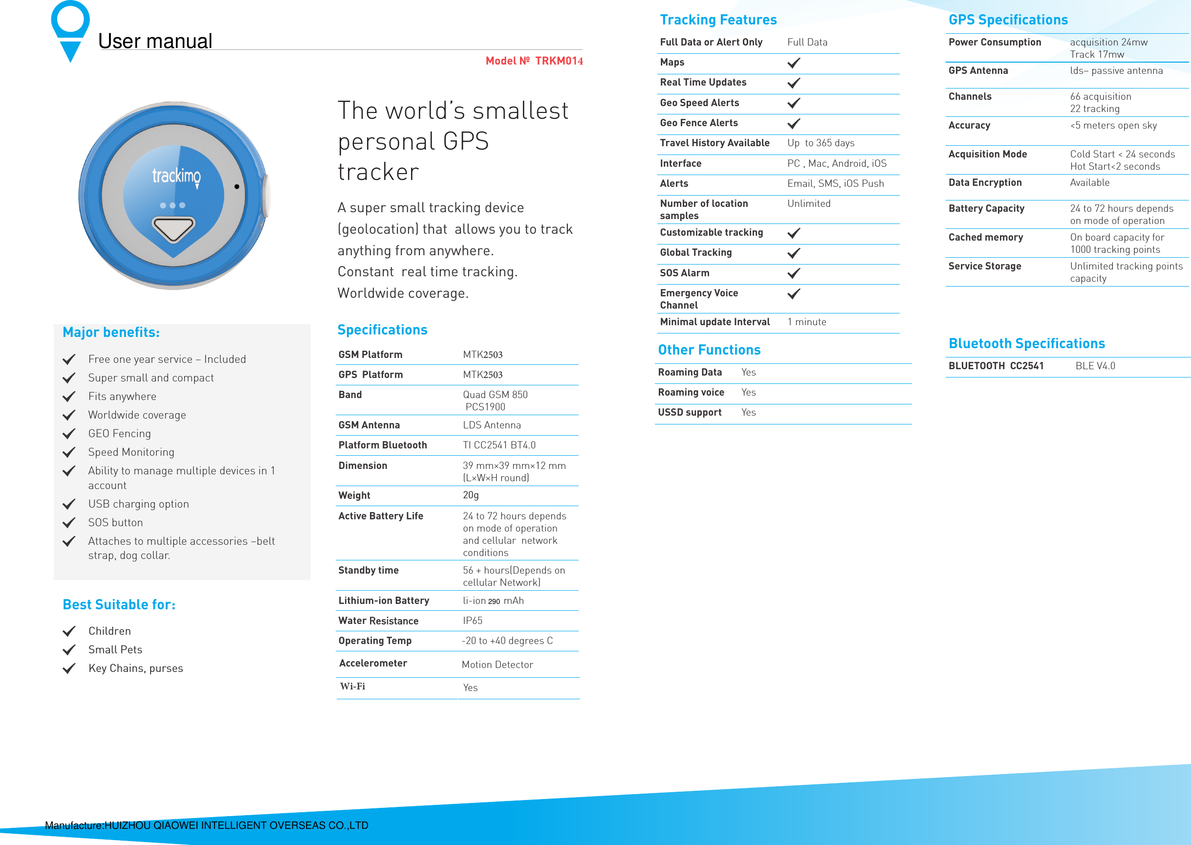 Model №  TRKM014The world’s smallest personal GPS trackerA super small tracking device  (geolocation) that  allows you to track anything from anywhere.Constant  real time tracking. Worldwide coverage.SpecificationsGSM PlatformMTK2503GPS  PlatformMTK2503Band Quad GSM 850 PCS1900GSM Antenna LDS AntennaPlatform Bluetooth TI CC2541 BT4.0Dimension 39 mm×39 mm×12 mm (L×W×H round)Weight JActive Battery Life  24 to 72 hours depends on mode of operation and cellular  network conditions Standby time 56 + hours(Depends on cellular Network)Lithium-ion Batteryli-ion  mAhWater5HVLVWDQFH IP65Operating Temp -20 to +40 degrees CBluetooth SpeciﬁcationsBLUETOOTH  CC2541 BLE V4.0Other FunctionsRoaming Data YesRoaming voice YesUSSD support Yes Major beneﬁts:.Free one year service – Included.Super small and compact.Fits anywhere.Worldwide coverage .GEO Fencing.Speed Monitoring.Ability to manage multiple devices in 1 account.USB charging option .SOS button.Attaches to multiple accessories –belt strap, dog collar.Best Suitable for:. &amp;KLOGUHQ. 6PDOO3HWV. .H\&amp;KDLQVSXUVHVTracking FeaturesFull Data or Alert Only Full DataMaps .Real Time Updates .Geo Speed Alerts .Geo Fence Alerts .Travel History Available Up  to 365 daysInterface PC , Mac, Android, iOSAlerts Email, SMS, iOS PushNumber of location samplesUnlimitedCustomizable tracking .Global Tracking .SOS Alarm .Emergency Voice Channel.Minimal update Interval 1 minuteGPS SpeciﬁcationsPower Consumption acquisition 24mw Track 17mwGPS Antenna lds– passive antennaChannels 66 acquisition22 trackingAccuracy  &lt;5 meters open sky Acquisition Mode Cold Start &lt; 24 secondsHot Start&lt;2 seconds Data Encryption AvailableBattery Capacity 24 to 72 hours depends on mode of operation Cached memory On board capacity for 1000 tracking points Service Storage Unlimited tracking points capacityAccelerometer Motion DetectorWi-Fi Yes290Manufacture:HUIZHOU QIAOWEI INTELLIGENT OVERSEAS CO.,LTDUser manual