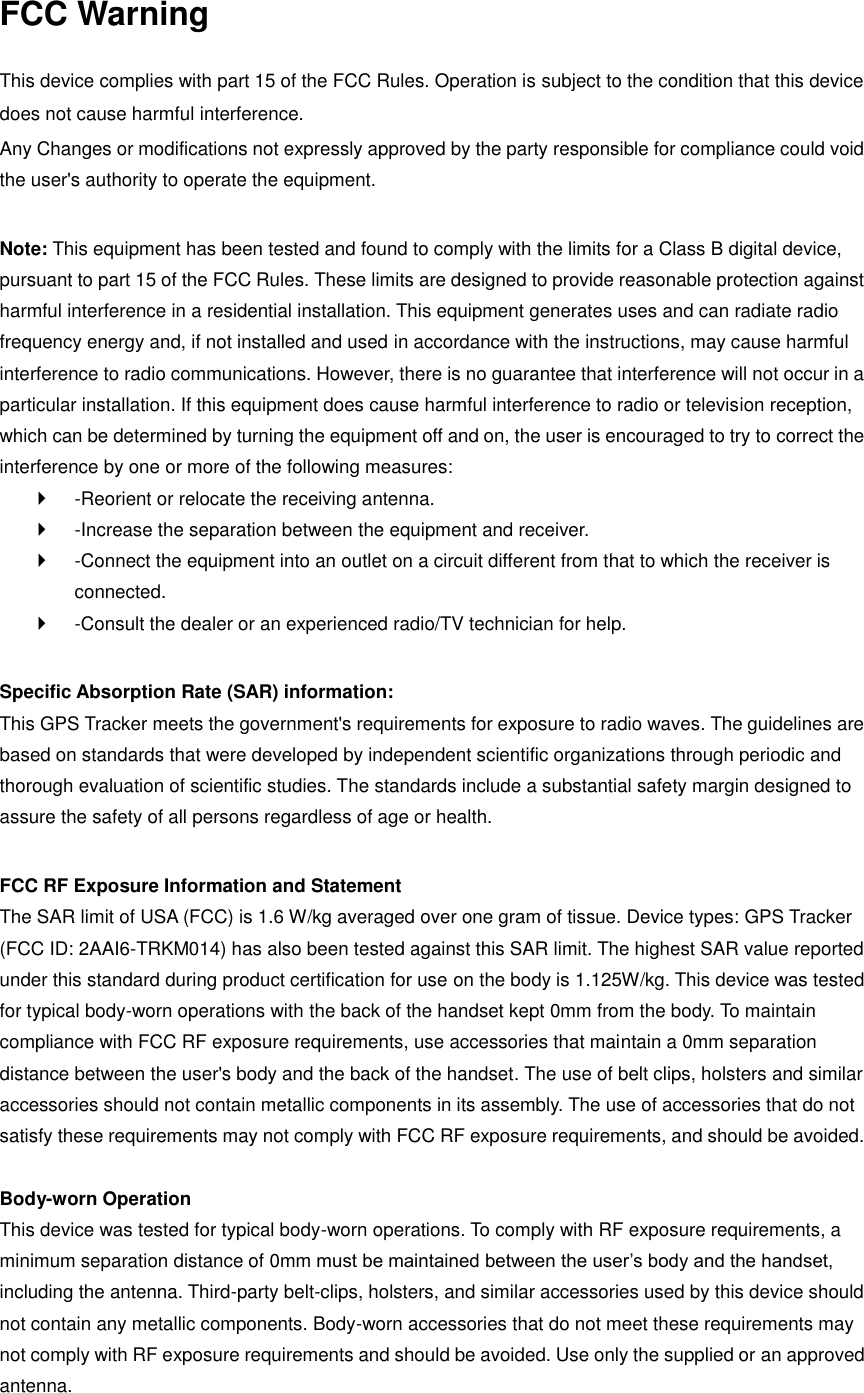 FCC Warning  This device complies with part 15 of the FCC Rules. Operation is subject to the condition that this device does not cause harmful interference. Any Changes or modifications not expressly approved by the party responsible for compliance could void the user&apos;s authority to operate the equipment.    Note: This equipment has been tested and found to comply with the limits for a Class B digital device, pursuant to part 15 of the FCC Rules. These limits are designed to provide reasonable protection against harmful interference in a residential installation. This equipment generates uses and can radiate radio frequency energy and, if not installed and used in accordance with the instructions, may cause harmful interference to radio communications. However, there is no guarantee that interference will not occur in a particular installation. If this equipment does cause harmful interference to radio or television reception, which can be determined by turning the equipment off and on, the user is encouraged to try to correct the interference by one or more of the following measures:     -Reorient or relocate the receiving antenna.     -Increase the separation between the equipment and receiver.     -Connect the equipment into an outlet on a circuit different from that to which the receiver is connected.     -Consult the dealer or an experienced radio/TV technician for help.    Specific Absorption Rate (SAR) information:   This GPS Tracker meets the government&apos;s requirements for exposure to radio waves. The guidelines are based on standards that were developed by independent scientific organizations through periodic and thorough evaluation of scientific studies. The standards include a substantial safety margin designed to assure the safety of all persons regardless of age or health.    FCC RF Exposure Information and Statement   The SAR limit of USA (FCC) is 1.6 W/kg averaged over one gram of tissue. Device types: GPS Tracker (FCC ID: 2AAI6-TRKM014) has also been tested against this SAR limit. The highest SAR value reported under this standard during product certification for use on the body is 1.125W/kg. This device was tested for typical body-worn operations with the back of the handset kept 0mm from the body. To maintain compliance with FCC RF exposure requirements, use accessories that maintain a 0mm separation distance between the user&apos;s body and the back of the handset. The use of belt clips, holsters and similar accessories should not contain metallic components in its assembly. The use of accessories that do not satisfy these requirements may not comply with FCC RF exposure requirements, and should be avoided.    Body-worn Operation   This device was tested for typical body-worn operations. To comply with RF exposure requirements, a minimum separation distance of 0mm must be maintained between the user’s body and the handset, including the antenna. Third-party belt-clips, holsters, and similar accessories used by this device should not contain any metallic components. Body-worn accessories that do not meet these requirements may not comply with RF exposure requirements and should be avoided. Use only the supplied or an approved antenna.   