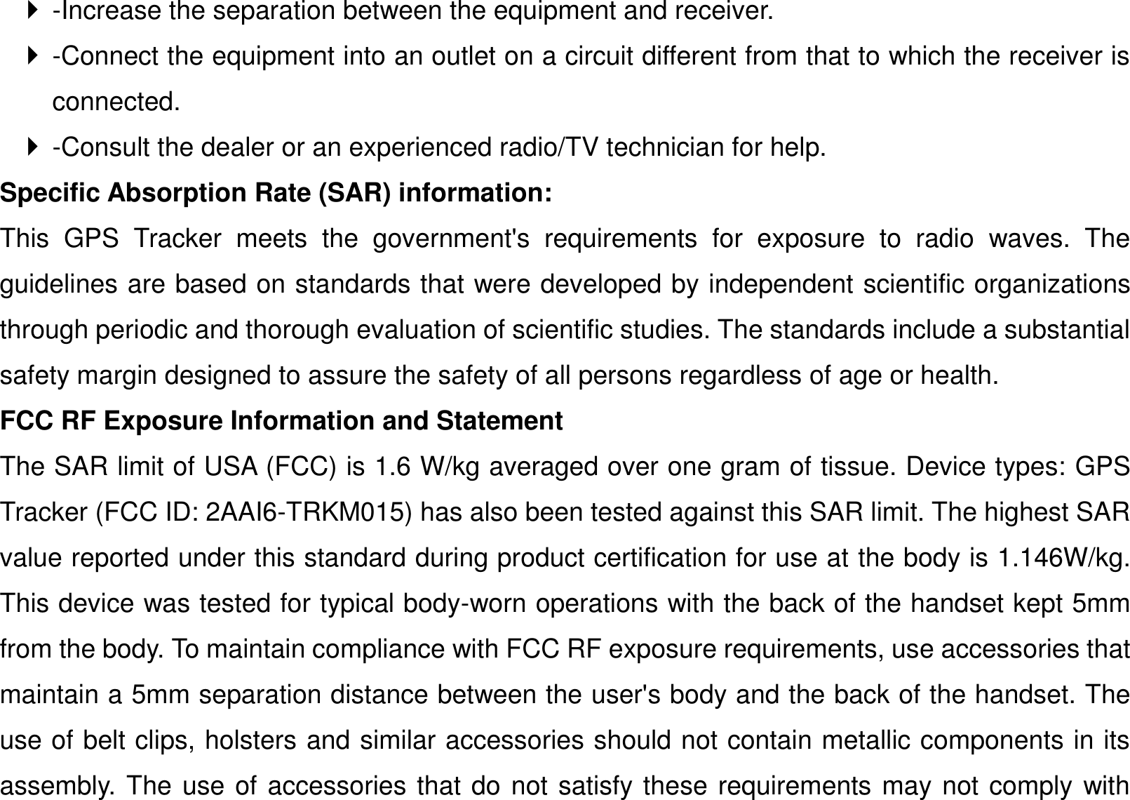   -Increase the separation between the equipment and receiver.     -Connect the equipment into an outlet on a circuit different from that to which the receiver is connected.     -Consult the dealer or an experienced radio/TV technician for help.   Specific Absorption Rate (SAR) information:   This  GPS  Tracker  meets  the  government&apos;s  requirements  for  exposure  to  radio  waves.  The guidelines are based on standards that were developed by independent scientific organizations through periodic and thorough evaluation of scientific studies. The standards include a substantial safety margin designed to assure the safety of all persons regardless of age or health.   FCC RF Exposure Information and Statement The SAR limit of USA (FCC) is 1.6 W/kg averaged over one gram of tissue. Device types: GPS Tracker (FCC ID: 2AAI6-TRKM015) has also been tested against this SAR limit. The highest SAR value reported under this standard during product certification for use at the body is 1.146W/kg. This device was tested for typical body-worn operations with the back of the handset kept 5mm from the body. To maintain compliance with FCC RF exposure requirements, use accessories that maintain a 5mm separation distance between the user&apos;s body and the back of the handset. The use of belt clips, holsters and similar accessories should not contain metallic components in its assembly. The use of accessories that do not satisfy these requirements may not comply with 