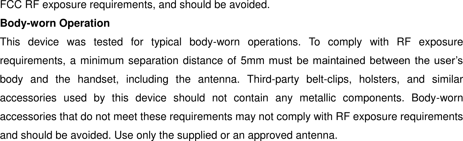 FCC RF exposure requirements, and should be avoided.   Body-worn Operation   This  device  was  tested  for  typical  body-worn  operations.  To  comply  with  RF  exposure requirements, a minimum separation distance of 5mm must  be  maintained  between  the  user’s body  and  the  handset,  including  the  antenna.  Third-party  belt-clips,  holsters,  and  similar accessories  used  by  this  device  should  not  contain  any  metallic  components.  Body-worn accessories that do not meet these requirements may not comply with RF exposure requirements and should be avoided. Use only the supplied or an approved antenna.        