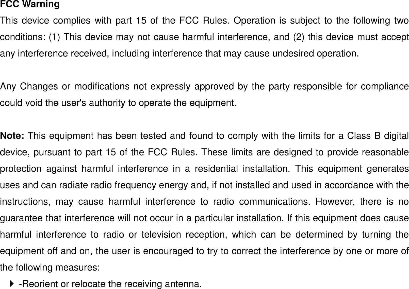 FCC Warning This device complies with part 15 of the FCC Rules. Operation is subject to the following two conditions: (1) This device may not cause harmful interference, and (2) this device must accept any interference received, including interference that may cause undesired operation.  Any Changes or modifications not expressly approved by the party responsible for compliance could void the user&apos;s authority to operate the equipment.    Note: This equipment has been tested and found to comply with the limits for a Class B digital device, pursuant to part 15 of the FCC Rules. These limits are designed to provide reasonable protection  against  harmful  interference  in  a  residential  installation.  This  equipment  generates uses and can radiate radio frequency energy and, if not installed and used in accordance with the instructions,  may  cause  harmful  interference  to  radio  communications.  However,  there  is  no guarantee that interference will not occur in a particular installation. If this equipment does cause harmful  interference  to  radio  or  television  reception,  which  can  be  determined  by  turning  the equipment off and on, the user is encouraged to try to correct the interference by one or more of the following measures:     -Reorient or relocate the receiving antenna.   