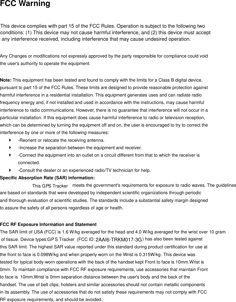 FCC Warning  Any Changes or modifications not expressly approved by the party responsible for compliance could void the user&apos;s authority to operate the equipment.    Note: This equipment has been tested and found to comply with the limits for a Class B digital device, pursuant to part 15 of the FCC Rules. These limits are designed to provide reasonable protection against harmful interference in a residential installation. This equipment generates uses and can radiate radio frequency energy and, if not installed and used in accordance with the instructions, may cause harmful interference to radio communications. However, there is no guarantee that interference will not occur in a particular installation. If this equipment does cause harmful interference to radio or television reception, which can be determined by turning the equipment off and on, the user is encouraged to try to correct the interference by one or more of the following measures:     -Reorient or relocate the receiving antenna.     -Increase the separation between the equipment and receiver.     -Connect the equipment into an outlet on a circuit different from that to which the receiver is connected.     -Consult the dealer or an experienced radio/TV technician for help.   Specific Absorption Rate (SAR) information:   This G   P  S Tracker  meets the government&apos;s requirements for exposure to radio waves. The guidelines are based on standards that were developed by independent scientific organizations through periodic and thorough evaluation of scientific studies. The standards include a substantial safety margin designed to assure the safety of all persons regardless of age or health.    FCC RF Exposure Information and Statement   The SAR limit of USA (FCC) is 1.6 W/kg averaged for the head and 4.0 W/kg averaged for the wrist over 10 gram of tissue. Device types:  G   P   S Tracker  (FCC ID:  ) has also been tested against this SAR limit. The highest SAR value reported under this standard during product certification for use at the front to face is 0.09  8W/kg and when properly worn on the Wrist is 0.315W/kg. This device was tested for typical body-worn operations with the back of the handset kept Front to face is 10mm.Wrist is 0mm. To maintain compliance with FCC RF exposure requirements, use accessories that maintain Front to face is  10mm,Wrist is 0mm separation distance between the user&apos;s body and the back of the handset. The use of belt clips, holsters and similar accessories should not contain metallic components in its assembly. The use of accessories that do not satisfy these requirements may not comply with FCC RF exposure requirements, and should be avoided.   This device complies with part 15 of the FCC Rules. Operation is subject to the following two conditions: (1) This device may not cause harmful interference, and (2) this device must accept any interference received, including interference that may cause undesired operation.2AAI6-TRKM017-3G