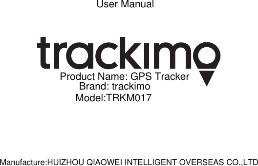 User ManualProduct Name: GPS TrackerBrand: trackimoModel:TRKM017Manufacture:HUIZHOU QIAOWEI INTELLIGENT OVERSEAS CO.,LTD