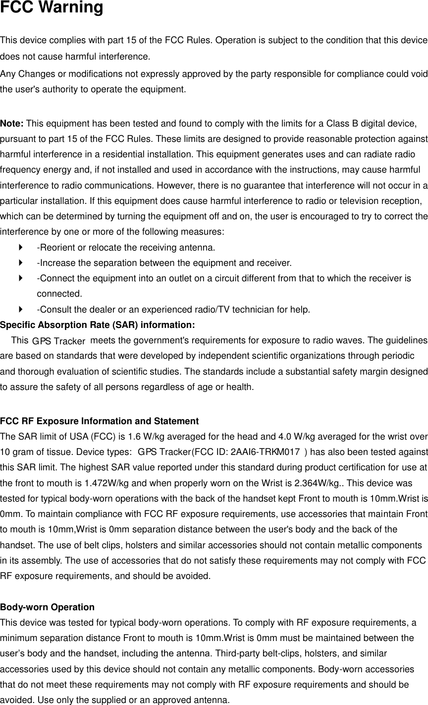 FCC Warning  This device complies with part 15 of the FCC Rules. Operation is subject to the condition that this device does not cause harmful interference. Any Changes or modifications not expressly approved by the party responsible for compliance could void the user&apos;s authority to operate the equipment.    Note: This equipment has been tested and found to comply with the limits for a Class B digital device, pursuant to part 15 of the FCC Rules. These limits are designed to provide reasonable protection against harmful interference in a residential installation. This equipment generates uses and can radiate radio frequency energy and, if not installed and used in accordance with the instructions, may cause harmful interference to radio communications. However, there is no guarantee that interference will not occur in a particular installation. If this equipment does cause harmful interference to radio or television reception, which can be determined by turning the equipment off and on, the user is encouraged to try to correct the interference by one or more of the following measures:     -Reorient or relocate the receiving antenna.     -Increase the separation between the equipment and receiver.     -Connect the equipment into an outlet on a circuit different from that to which the receiver is connected.     -Consult the dealer or an experienced radio/TV technician for help.   Specific Absorption Rate (SAR) information:   This   meets the government&apos;s requirements for exposure to radio waves. The guidelines are based on standards that were developed by independent scientific organizations through periodic and thorough evaluation of scientific studies. The standards include a substantial safety margin designed to assure the safety of all persons regardless of age or health.    FCC RF Exposure Information and Statement   The SAR limit of USA (FCC) is 1.6 W/kg averaged for the head and 4.0 W/kg averaged for the wrist over 10 gram of tissue. Device types:    G   P  S Tracker (FCC ID: 2AAI6-TRK  M017 ) has also been tested against this SAR limit. The highest SAR value reported under this standard during product certification for use at the front to mouth is 1.472W/kg and when properly worn on the Wrist is 2.364W/kg.. This device was tested for typical body-worn operations with the back of the handset kept Front to mouth is 10mm.Wrist is 0mm. To maintain compliance with FCC RF exposure requirements, use accessories that maintain Front to mouth is 10mm,Wrist is 0mm separation distance between the user&apos;s body and the back of the handset. The use of belt clips, holsters and similar accessories should not contain metallic components in its assembly. The use of accessories that do not satisfy these requirements may not comply with FCC RF exposure requirements, and should be avoided.    Body-worn Operation   This device was tested for typical body-worn operations. To comply with RF exposure requirements, a minimum separation distance Front to mouth is 10mm.Wrist is 0mm must be maintained between the user’s body and the handset, including the antenna. Third-party belt-clips, holsters, and similar accessories used by this device should not contain any metallic components. Body-worn accessories that do not meet these requirements may not comply with RF exposure requirements and should be avoided. Use only the supplied or an approved antenna.     G   P  S Tracker