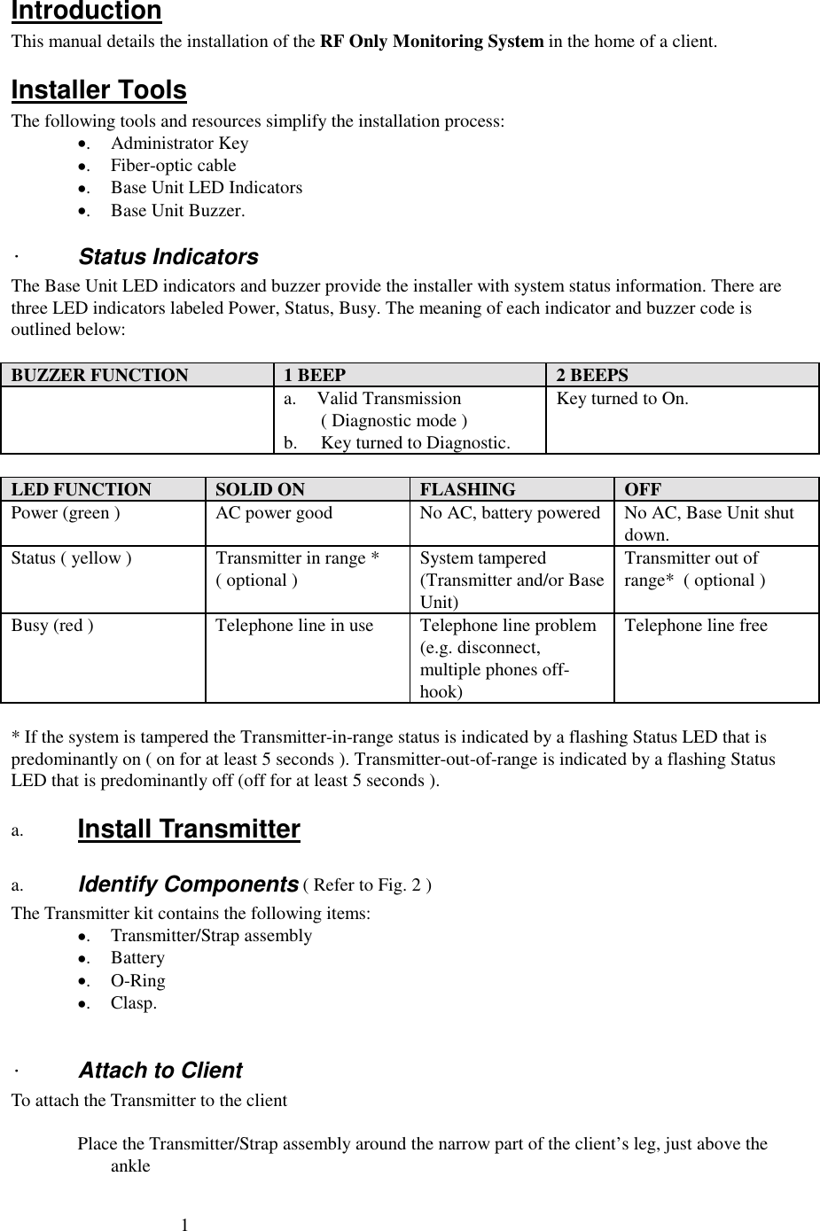 1IntroductionThis manual details the installation of the RF Only Monitoring System in the home of a client.Installer ToolsThe following tools and resources simplify the installation process:•. Administrator Key•. Fiber-optic cable•. Base Unit LED Indicators•. Base Unit Buzzer.·Status IndicatorsThe Base Unit LED indicators and buzzer provide the installer with system status information. There arethree LED indicators labeled Power, Status, Busy. The meaning of each indicator and buzzer code isoutlined below:BUZZER FUNCTION 1 BEEP 2 BEEPSa. Valid Transmission        ( Diagnostic mode )b.     Key turned to Diagnostic.Key turned to On.LED FUNCTION SOLID ON FLASHING OFFPower (green ) AC power good No AC, battery powered No AC, Base Unit shutdown.Status ( yellow ) Transmitter in range *( optional ) System tampered(Transmitter and/or BaseUnit)Transmitter out ofrange*  ( optional )Busy (red ) Telephone line in use Telephone line problem(e.g. disconnect,multiple phones off-hook)Telephone line free* If the system is tampered the Transmitter-in-range status is indicated by a flashing Status LED that ispredominantly on ( on for at least 5 seconds ). Transmitter-out-of-range is indicated by a flashing StatusLED that is predominantly off (off for at least 5 seconds ).a.  Install Transmittera.  Identify Components ( Refer to Fig. 2 )The Transmitter kit contains the following items:•. Transmitter/Strap assembly•. Battery•.O-Ring•.Clasp.·Attach to ClientTo attach the Transmitter to the clientPlace the Transmitter/Strap assembly around the narrow part of the client’s leg, just above theankle