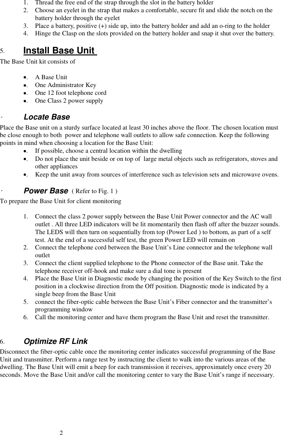 21. Thread the free end of the strap through the slot in the battery holder2. Choose an eyelet in the strap that makes a comfortable, secure fit and slide the notch on thebattery holder through the eyelet3. Place a battery, positive (+) side up, into the battery holder and add an o-ring to the holder4. Hinge the Clasp on the slots provided on the battery holder and snap it shut over the battery.5. Install Base Unit The Base Unit kit consists of•.A Base Unit•. One Administrator Key•. One 12 foot telephone cord•. One Class 2 power supply·Locate BasePlace the Base unit on a sturdy surface located at least 30 inches above the floor. The chosen location mustbe close enough to both  power and telephone wall outlets to allow safe connection. Keep the followingpoints in mind when choosing a location for the Base Unit:•. If possible, choose a central location within the dwelling•. Do not place the unit beside or on top of  large metal objects such as refrigerators, stoves andother appliances•. Keep the unit away from sources of interference such as television sets and microwave ovens.·Power Base  ( Refer to Fig. 1 )To prepare the Base Unit for client monitoring1. Connect the class 2 power supply between the Base Unit Power connector and the AC walloutlet . All three LED indicators will be lit momentarily then flash off after the buzzer sounds.The LEDS will then turn on sequentially from top (Power Led ) to bottom, as part of a selftest. At the end of a successful self test, the green Power LED will remain on2. Connect the telephone cord between the Base Unit’s Line connector and the telephone walloutlet3. Connect the client supplied telephone to the Phone connector of the Base unit. Take thetelephone receiver off-hook and make sure a dial tone is present4. Place the Base Unit in Diagnostic mode by changing the position of the Key Switch to the firstposition in a clockwise direction from the Off position. Diagnostic mode is indicated by asingle beep from the Base Unit5. connect the fiber-optic cable between the Base Unit’s Fiber connector and the transmitter’sprogramming window6. Call the monitoring center and have them program the Base Unit and reset the transmitter.6. Optimize RF LinkDisconnect the fiber-optic cable once the monitoring center indicates successful programming of the BaseUnit and transmitter. Perform a range test by instructing the client to walk into the various areas of thedwelling. The Base Unit will emit a beep for each transmission it receives, approximately once every 20seconds. Move the Base Unit and/or call the monitoring center to vary the Base Unit’s range if necessary.