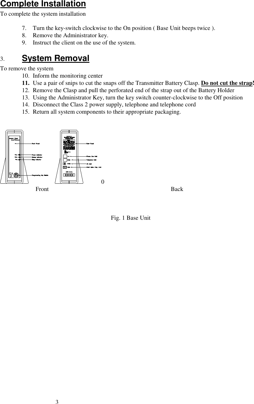 3Complete InstallationTo complete the system installation7. Turn the key-switch clockwise to the On position ( Base Unit beeps twice ).8. Remove the Administrator key.9. Instruct the client on the use of the system.3. System RemovalTo remove the system10. Inform the monitoring center11. Use a pair of snips to cut the snaps off the Transmitter Battery Clasp. Do not cut the strap!12. Remove the Clasp and pull the perforated end of the strap out of the Battery Holder13. Using the Administrator Key, turn the key switch counter-clockwise to the Off position14. Disconnect the Class 2 power supply, telephone and telephone cord15. Return all system components to their appropriate packaging.0         Front             BackFig. 1 Base Unit