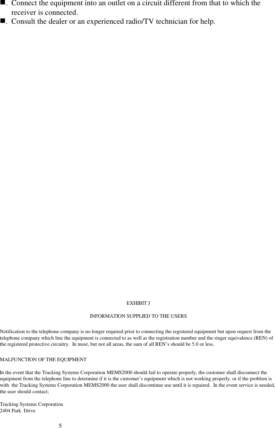 5. Connect the equipment into an outlet on a circuit different from that to which thereceiver is connected.. Consult the dealer or an experienced radio/TV technician for help.EXHIBIT JINFORMATION SUPPLIED TO THE USERSNotification to the telephone company is no longer required prior to connecting the registered equipment but upon request from thetelephone company which line the equipment is connected to as well as the registration number and the ringer equivalence (REN) ofthe registered protective circuitry.  In most, but not all areas, the sum of all REN’s should be 5.0 or less.MALFUNCTION OF THE EQUIPMENTIn the event that the Tracking Systems Corporation MEMS2000 should fail to operate properly, the customer shall disconnect theequipment from the telephone line to determine if it is the customer’s equipment which is not working properly, or if the problem iswith  the Tracking Systems Corporation MEMS2000 the user shall discontinue use until it is repaired.  In the event service is needed,the user should contact;Tracking Systems Corporation2404 Park  Drive